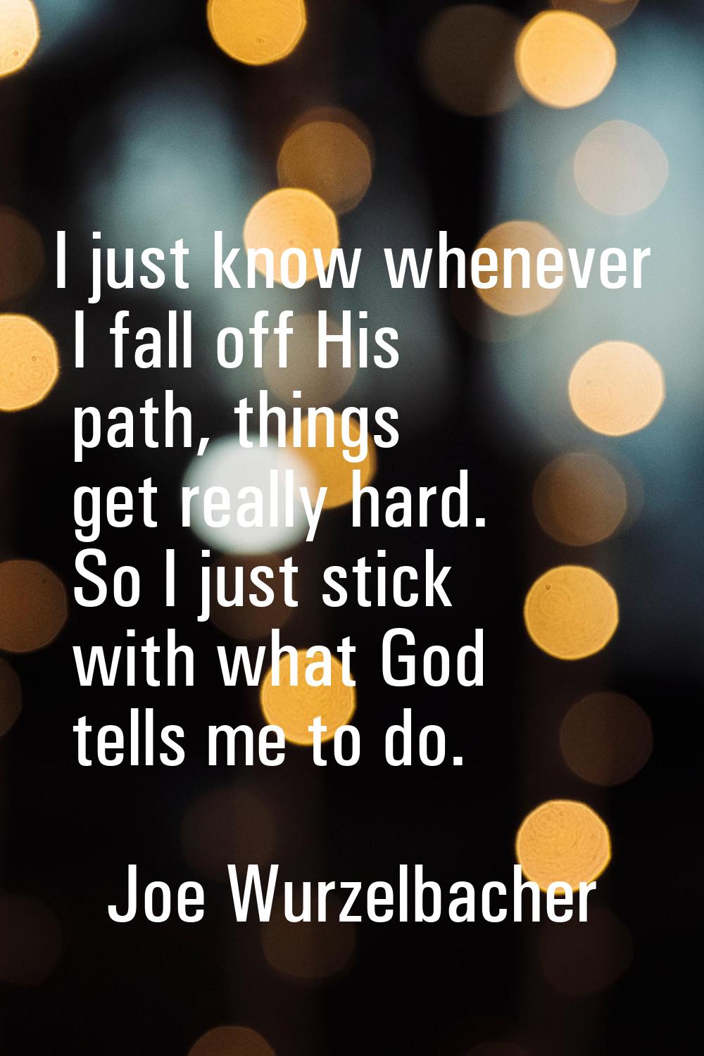 I just know whenever I fall off His path, things get really hard. So I just stick with what God tel