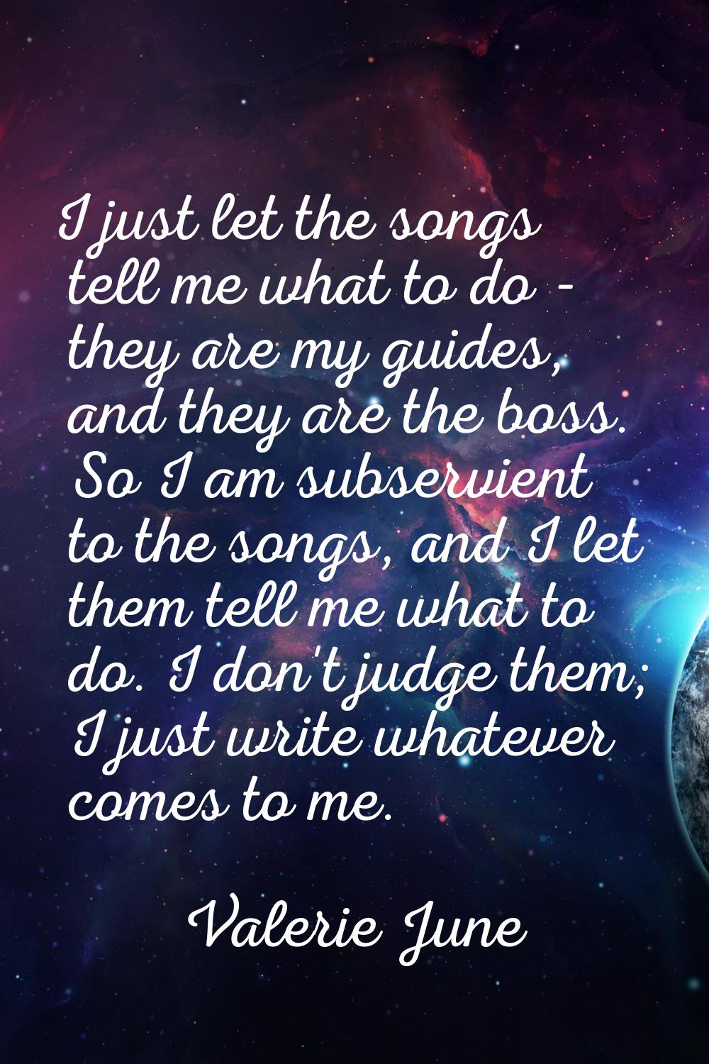 I just let the songs tell me what to do - they are my guides, and they are the boss. So I am subser