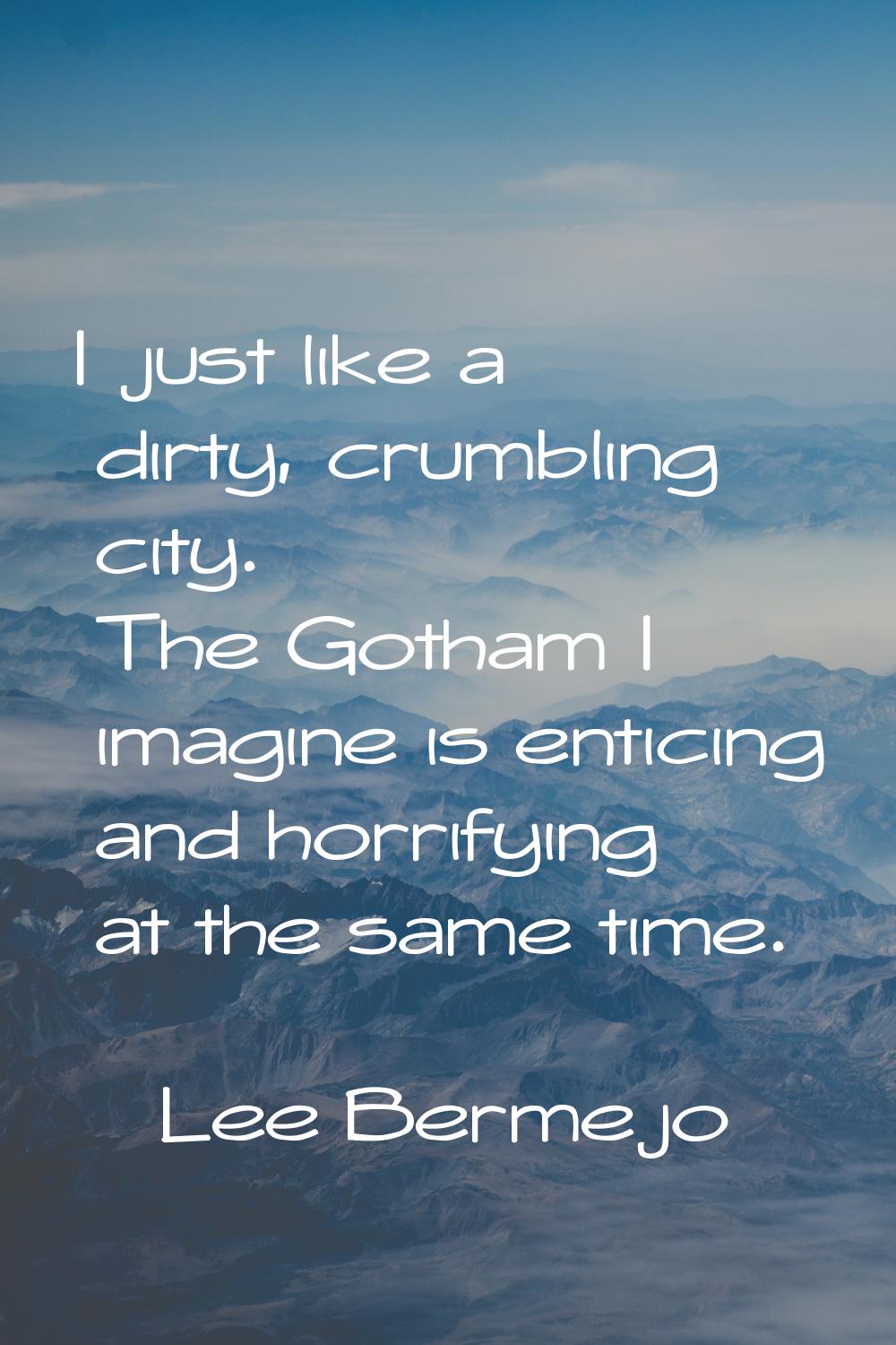 I just like a dirty, crumbling city. The Gotham I imagine is enticing and horrifying at the same ti