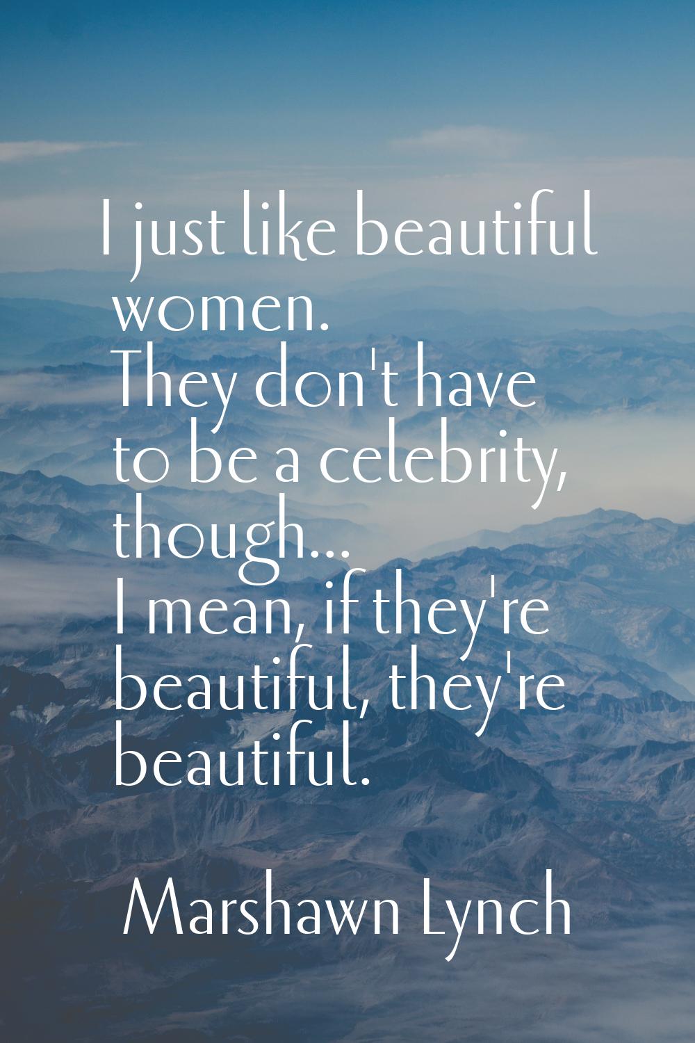 I just like beautiful women. They don't have to be a celebrity, though... I mean, if they're beauti