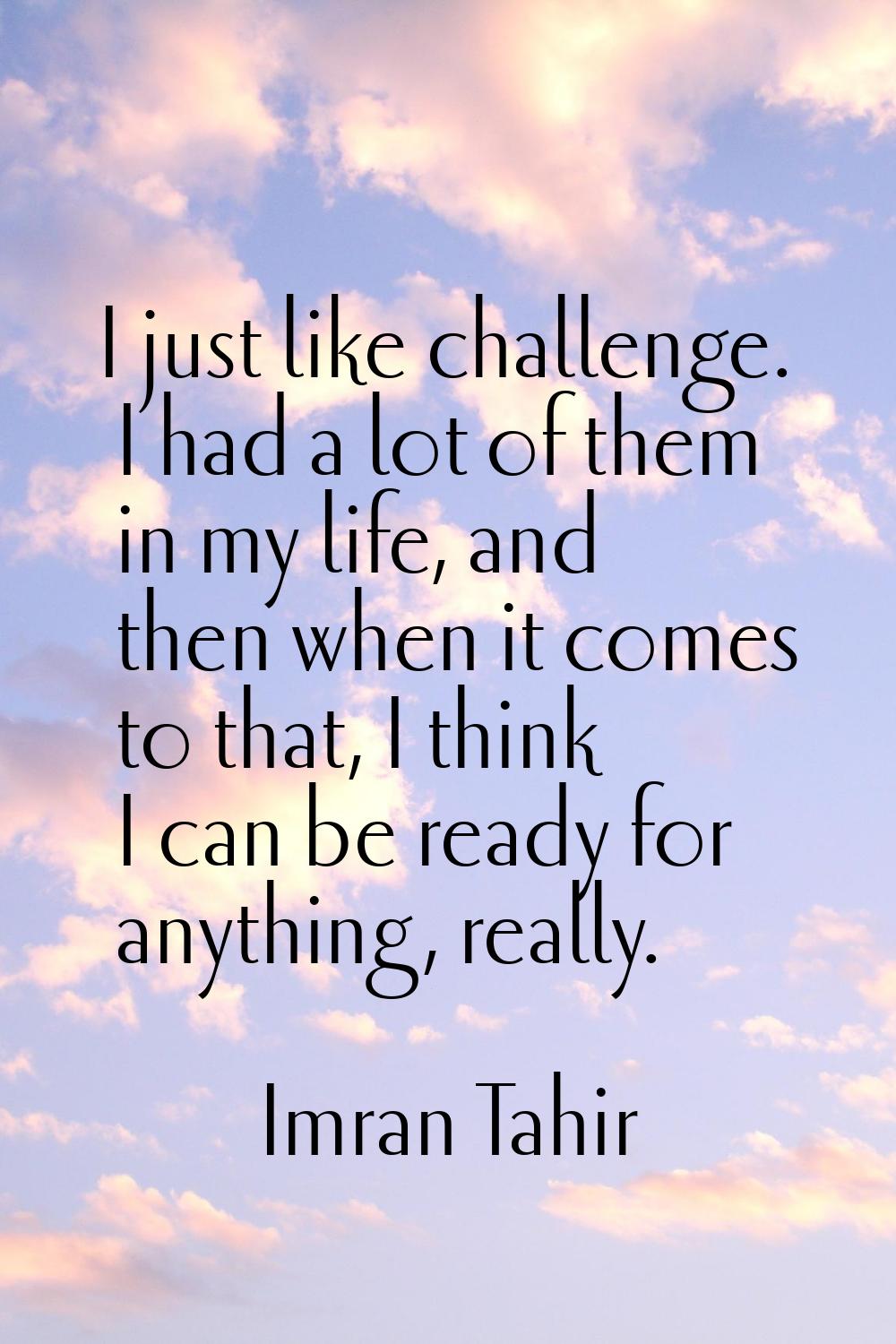 I just like challenge. I had a lot of them in my life, and then when it comes to that, I think I ca