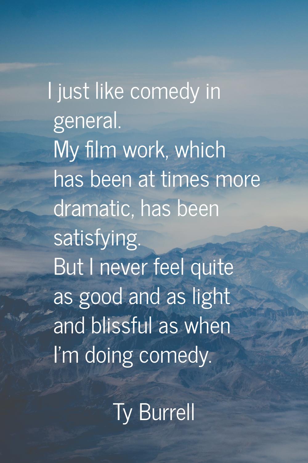 I just like comedy in general. My film work, which has been at times more dramatic, has been satisf
