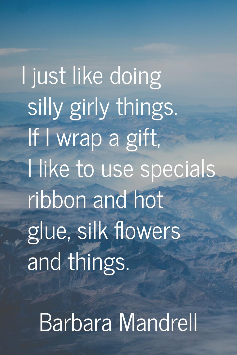 I just like doing silly girly things. If I wrap a gift, I like to use specials ribbon and hot glue,
