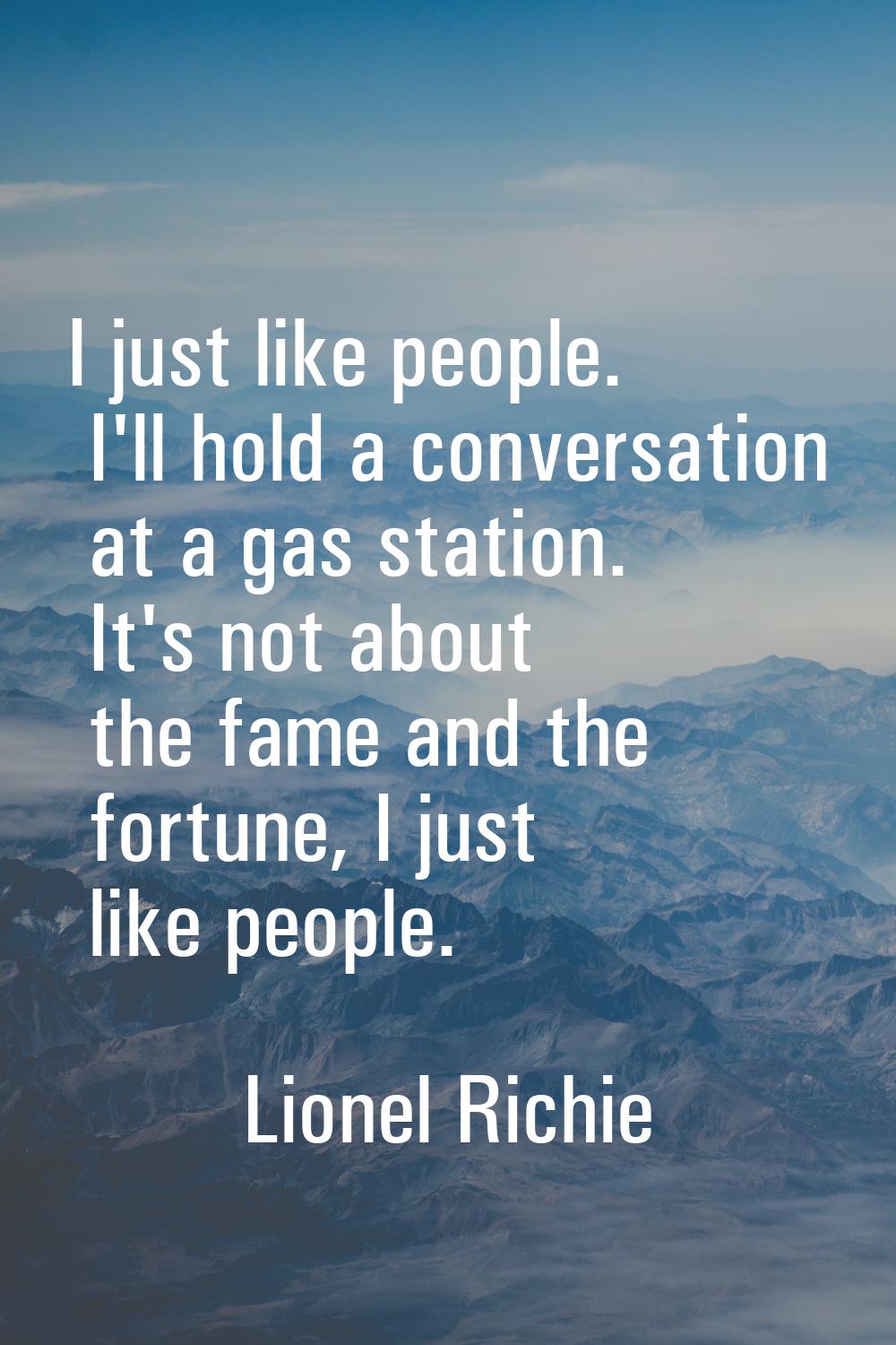 I just like people. I'll hold a conversation at a gas station. It's not about the fame and the fort