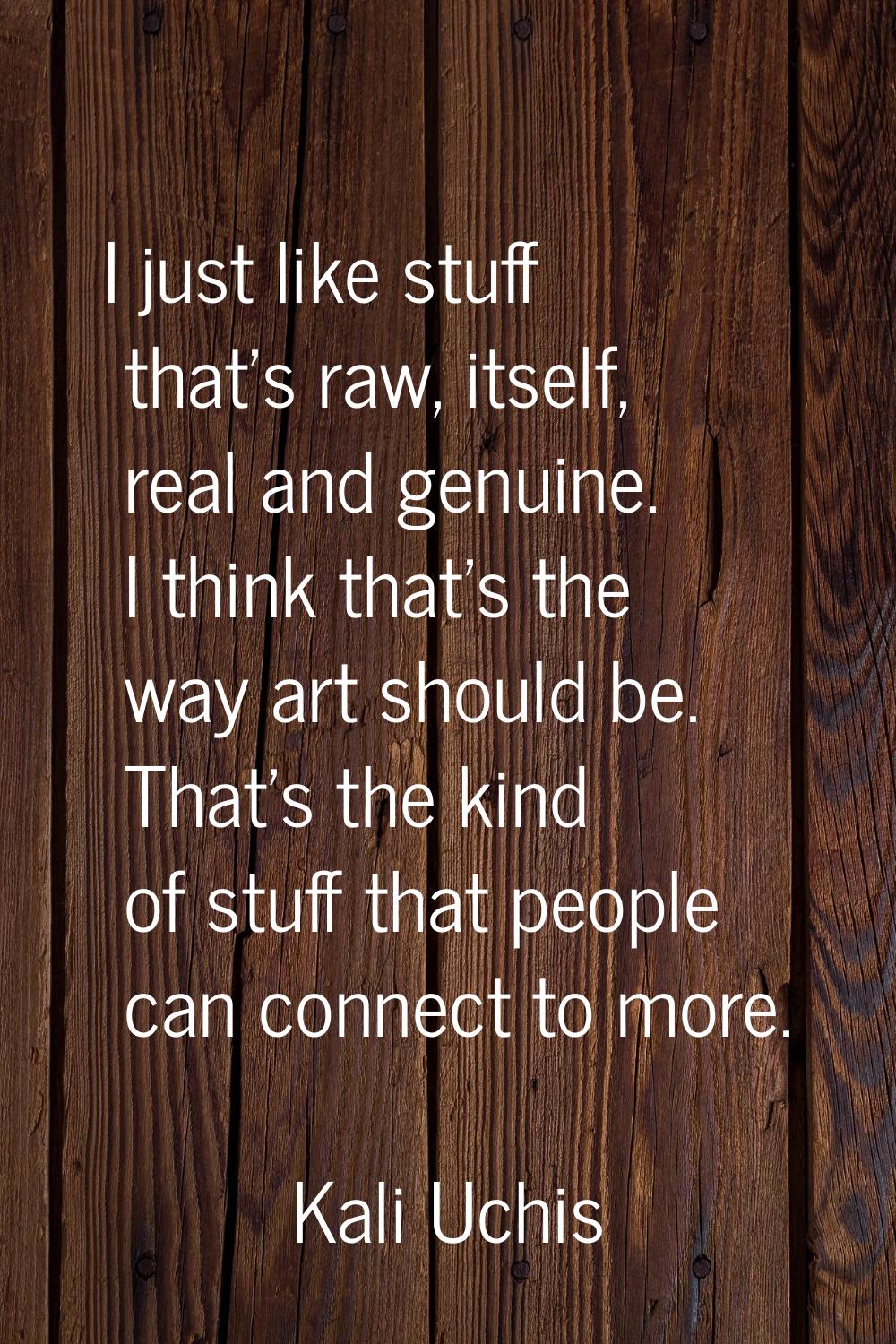 I just like stuff that's raw, itself, real and genuine. I think that's the way art should be. That'