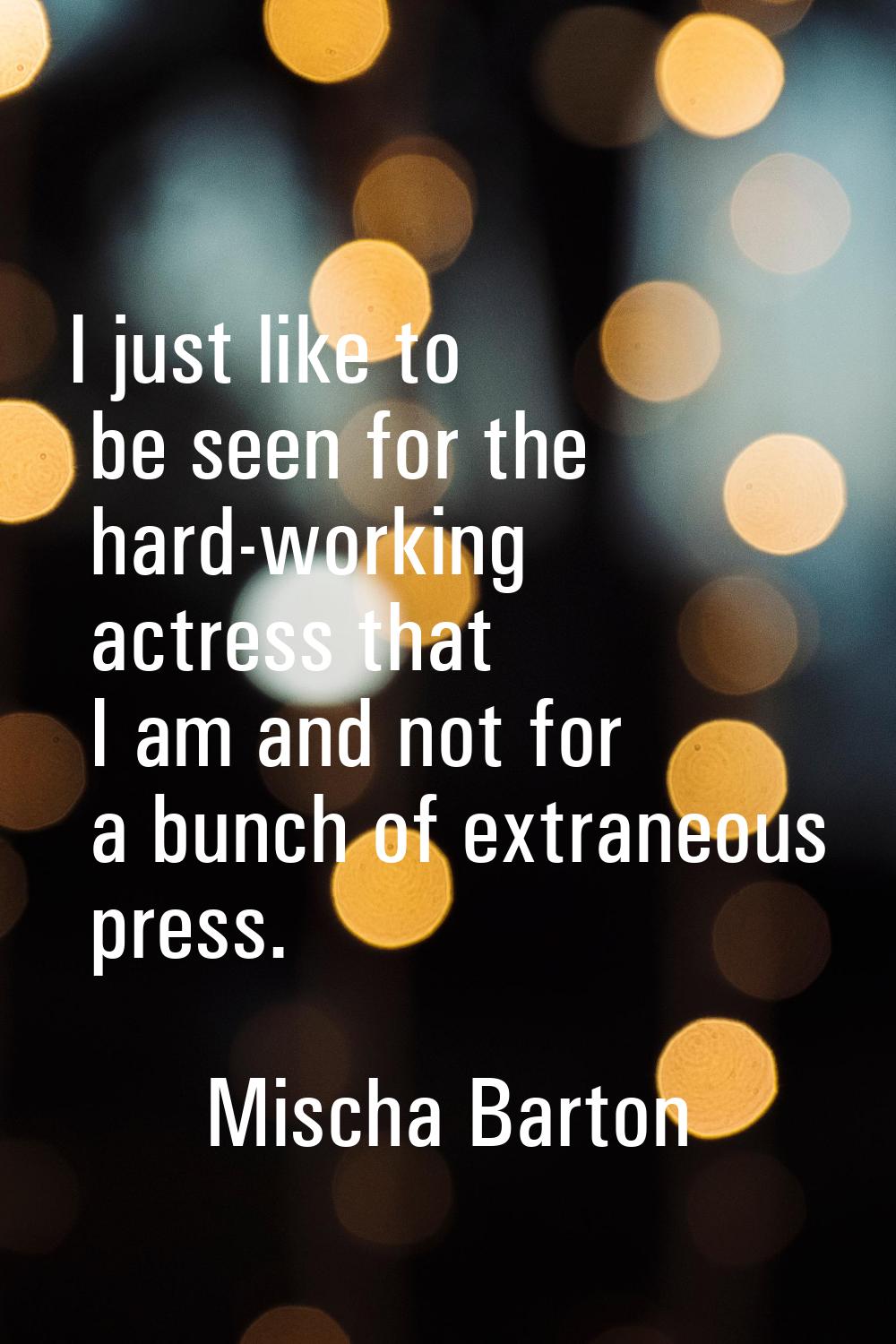 I just like to be seen for the hard-working actress that I am and not for a bunch of extraneous pre