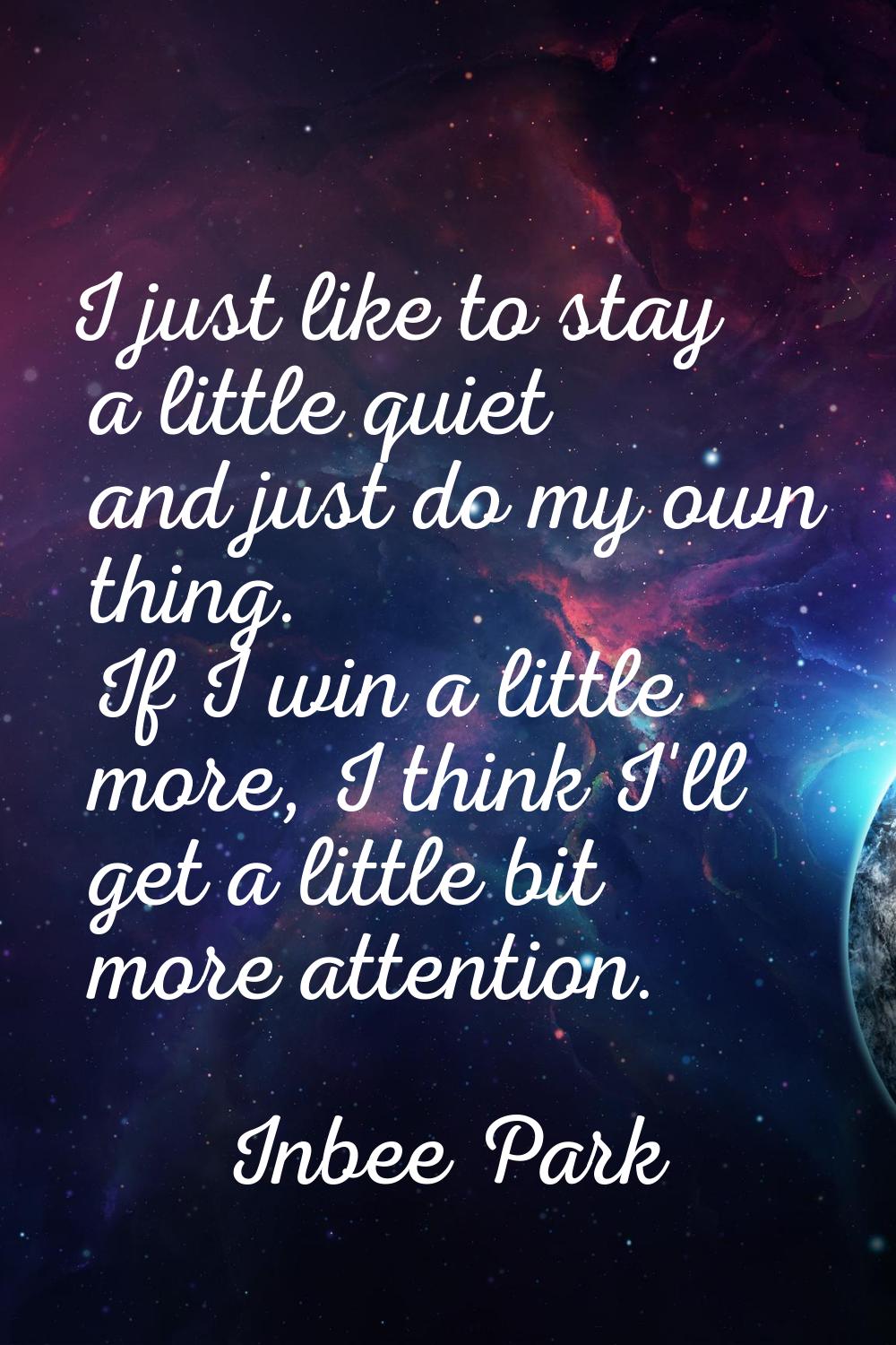 I just like to stay a little quiet and just do my own thing. If I win a little more, I think I'll g
