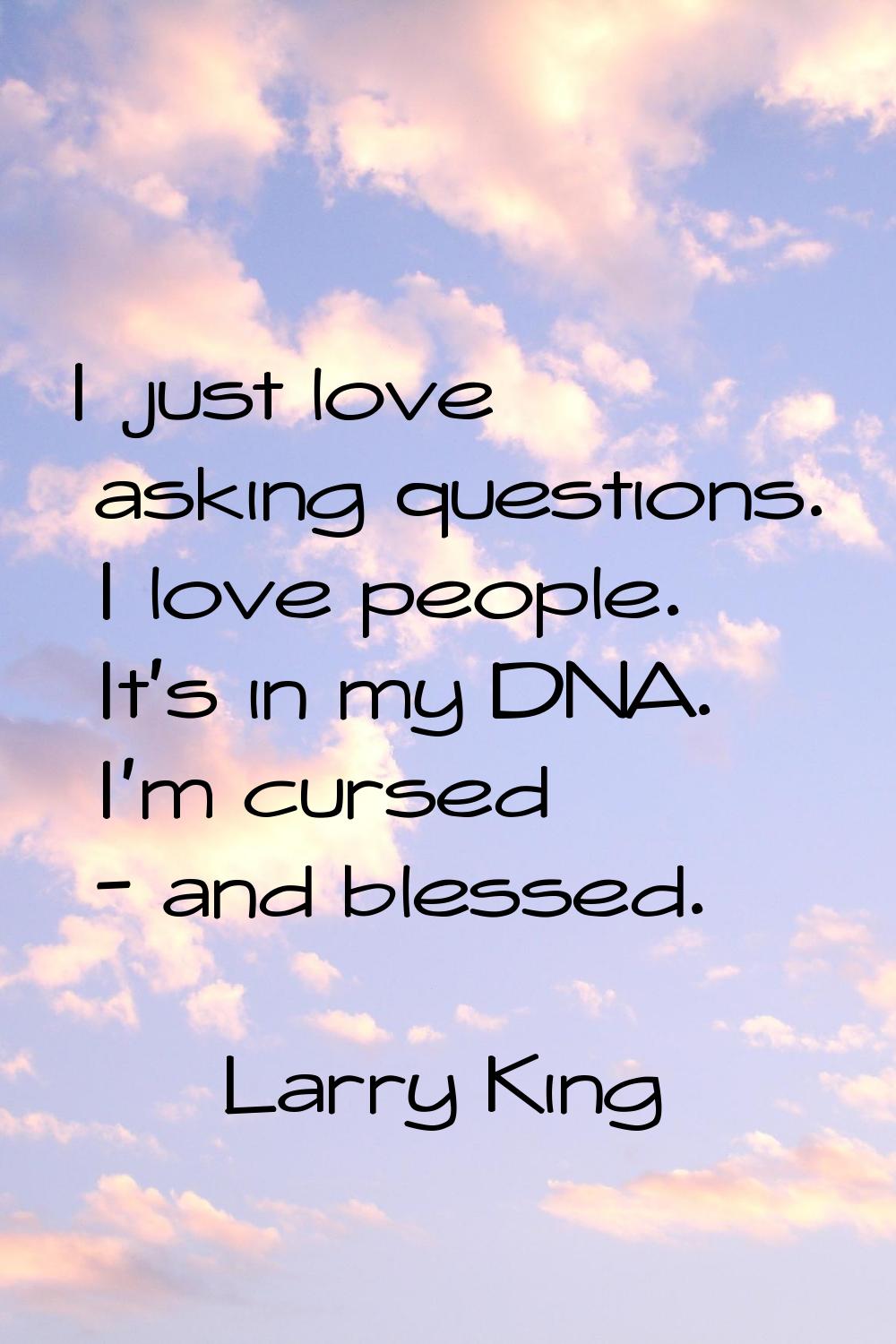 I just love asking questions. I love people. It's in my DNA. I'm cursed - and blessed.