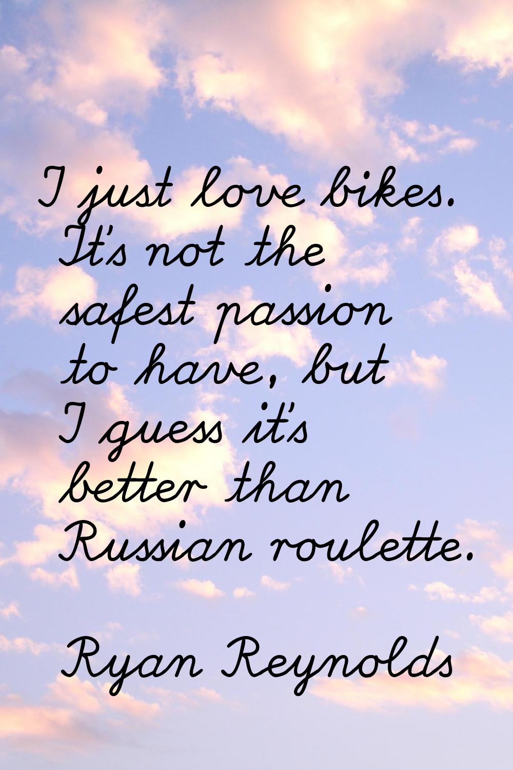 I just love bikes. It's not the safest passion to have, but I guess it's better than Russian roulet