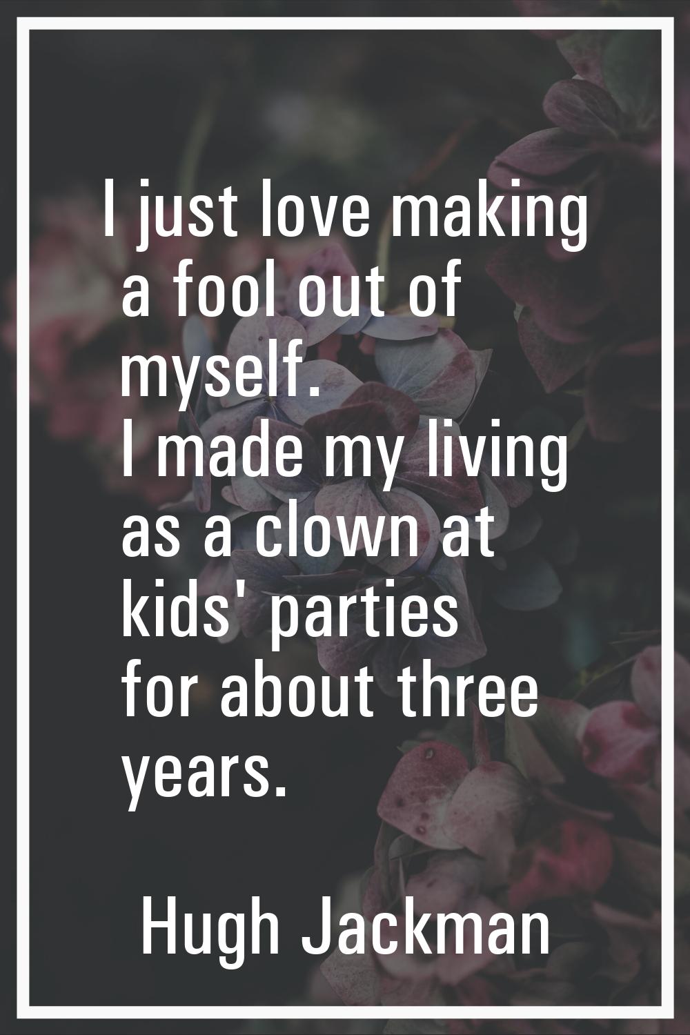 I just love making a fool out of myself. I made my living as a clown at kids' parties for about thr