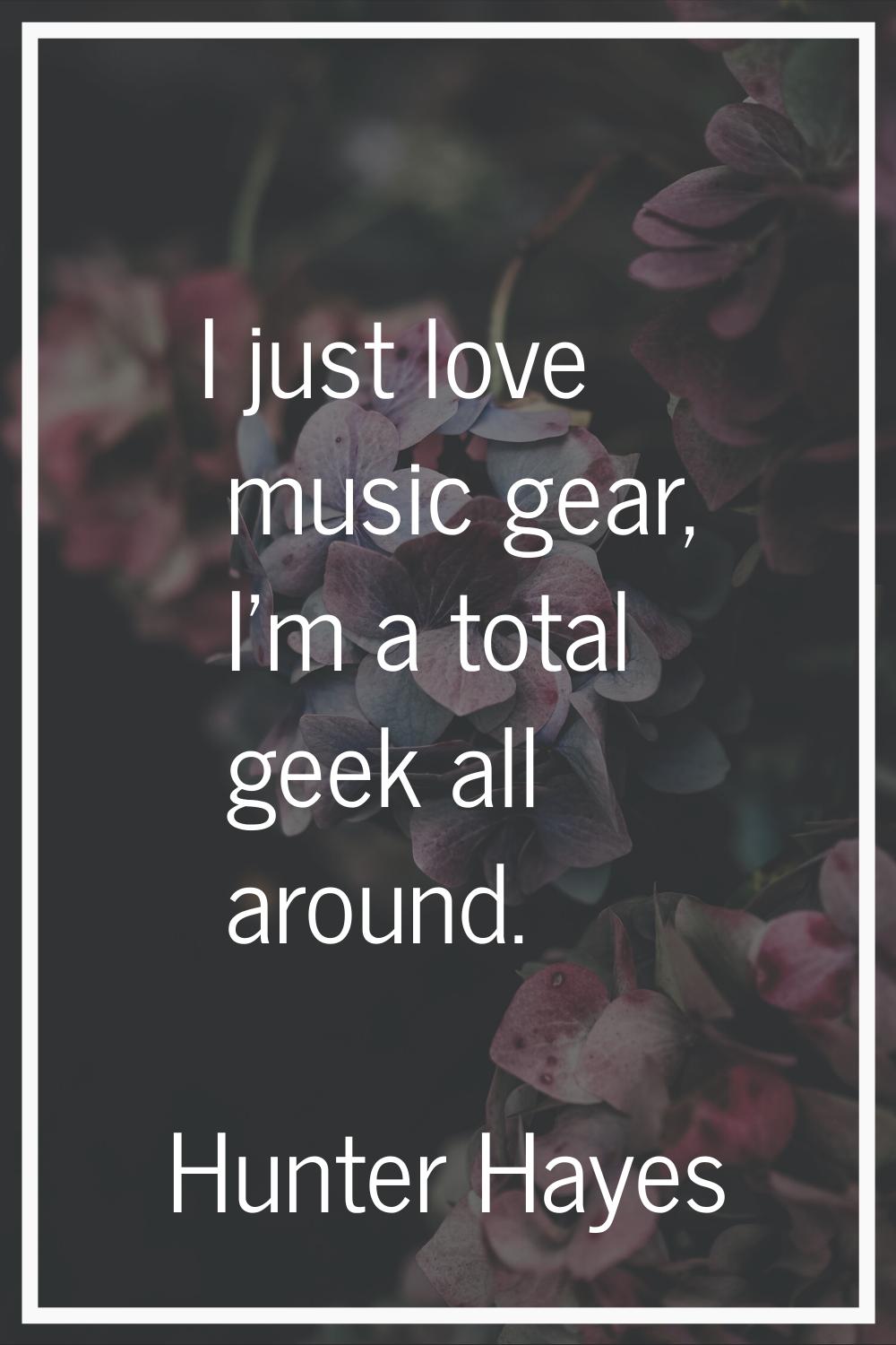 I just love music gear, I'm a total geek all around.