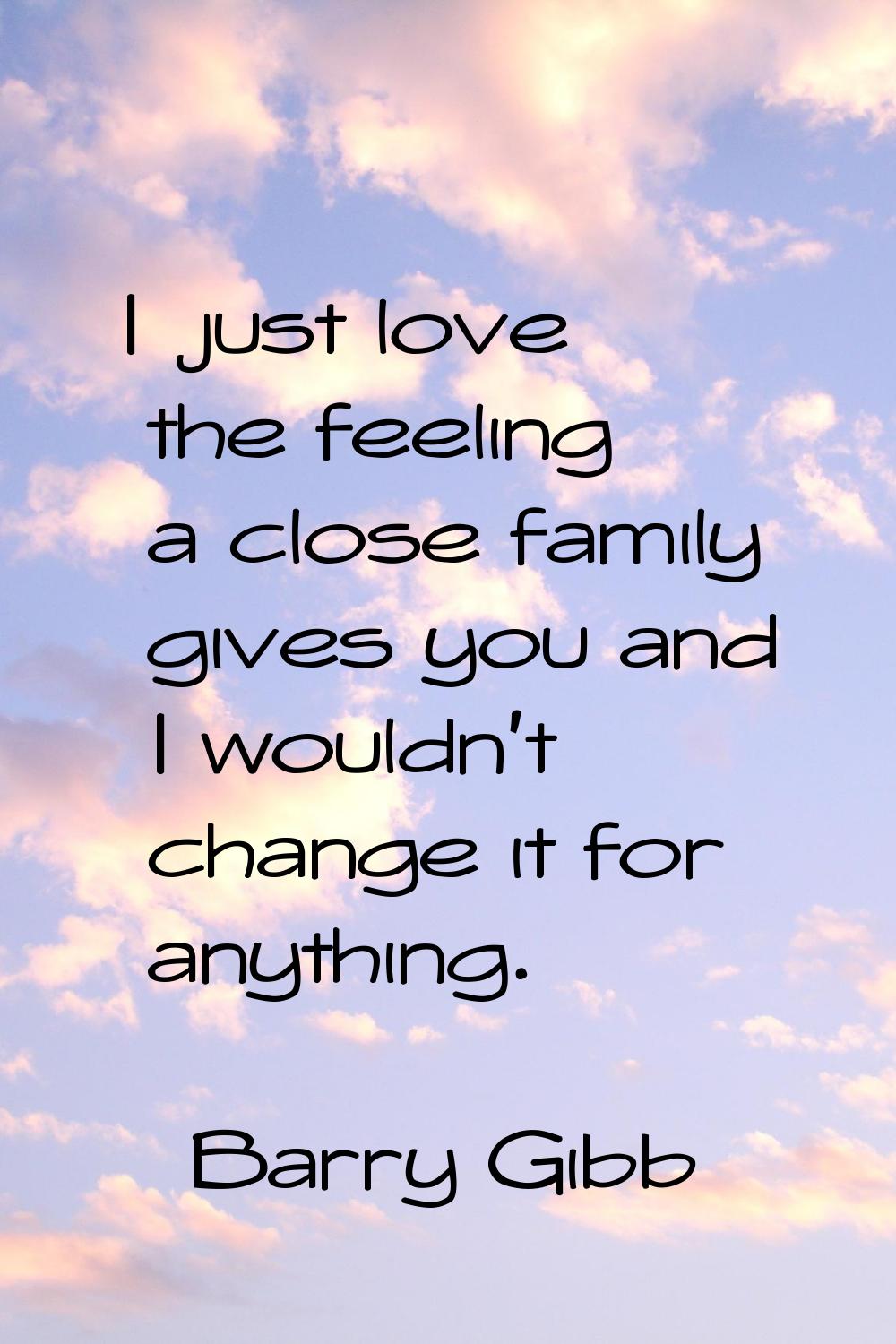 I just love the feeling a close family gives you and I wouldn't change it for anything.