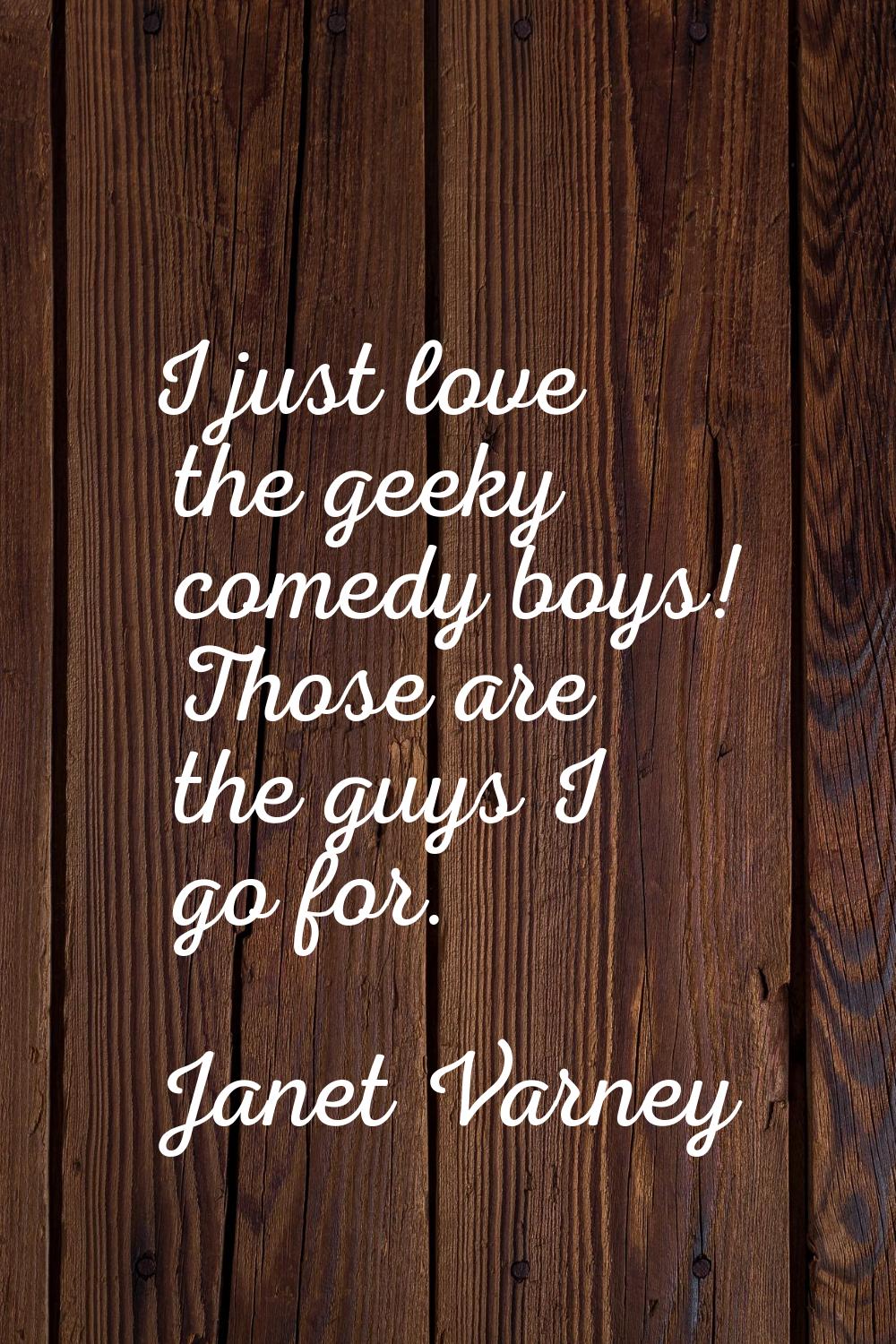 I just love the geeky comedy boys! Those are the guys I go for.