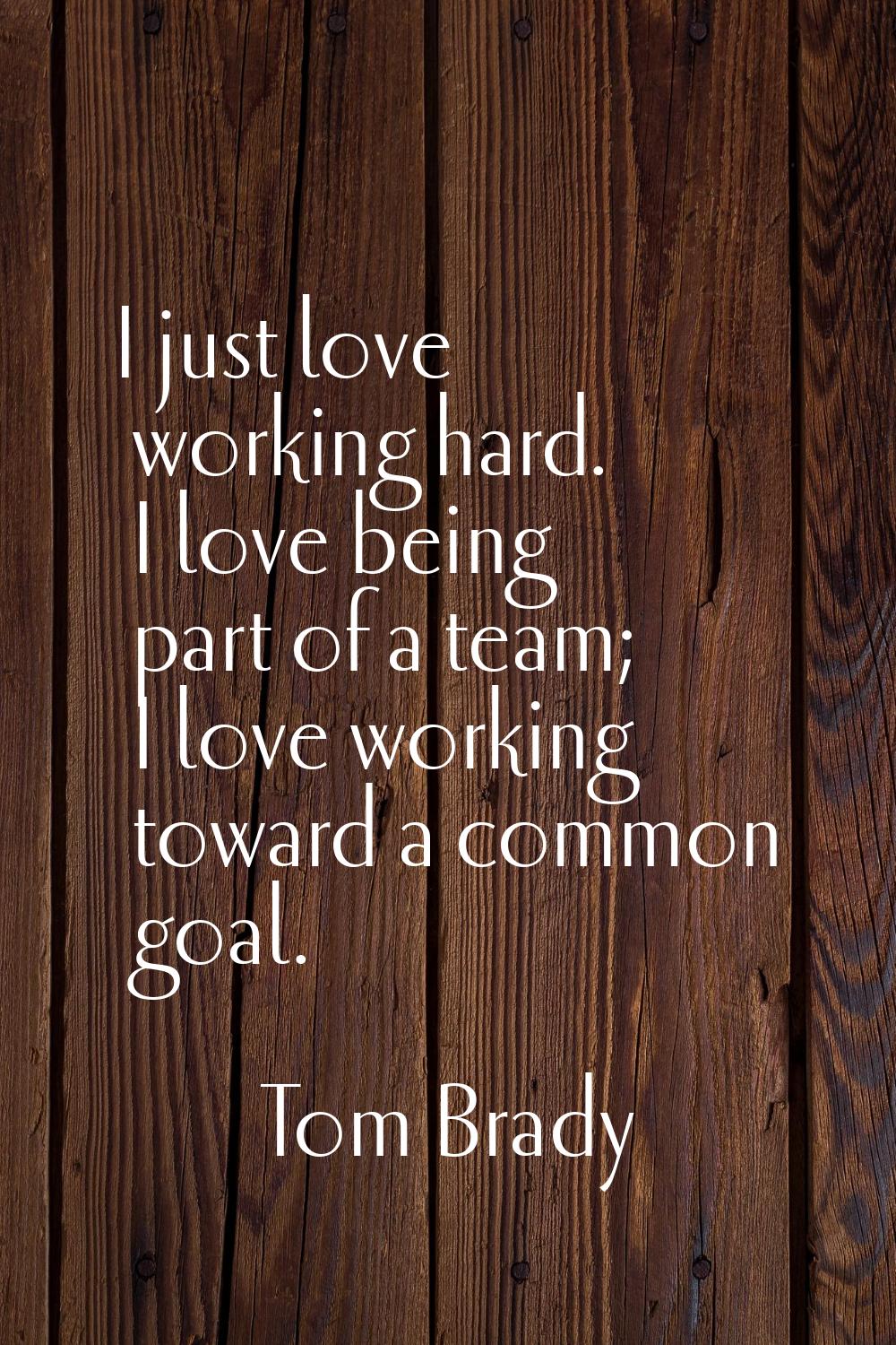 I just love working hard. I love being part of a team; I love working toward a common goal.