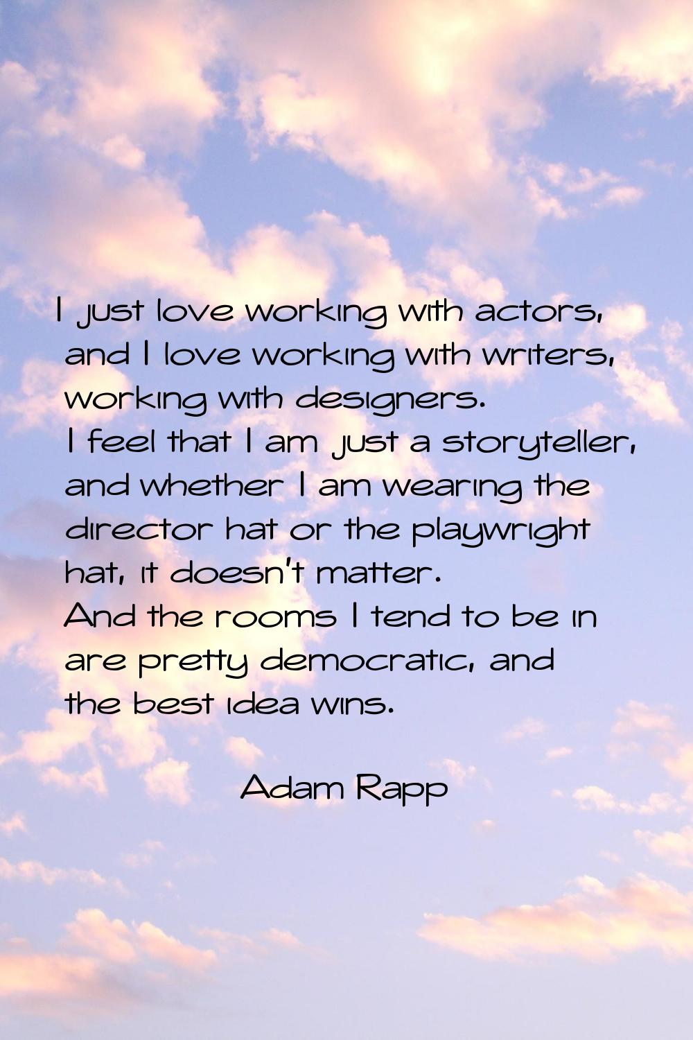 I just love working with actors, and I love working with writers, working with designers. I feel th