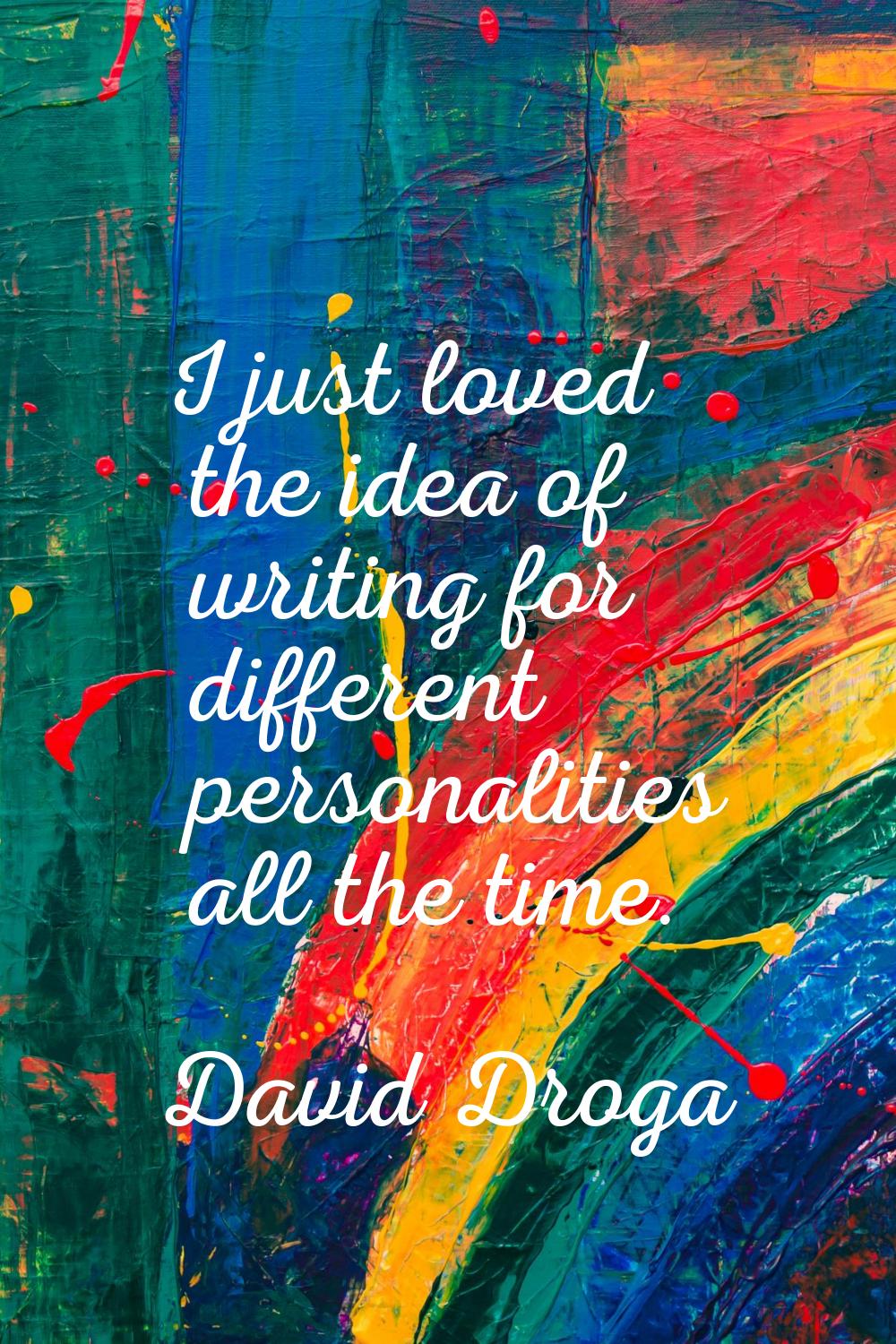 I just loved the idea of writing for different personalities all the time.