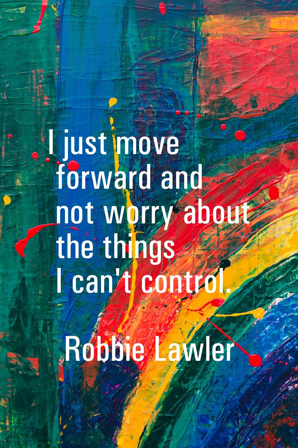 I just move forward and not worry about the things I can't control.