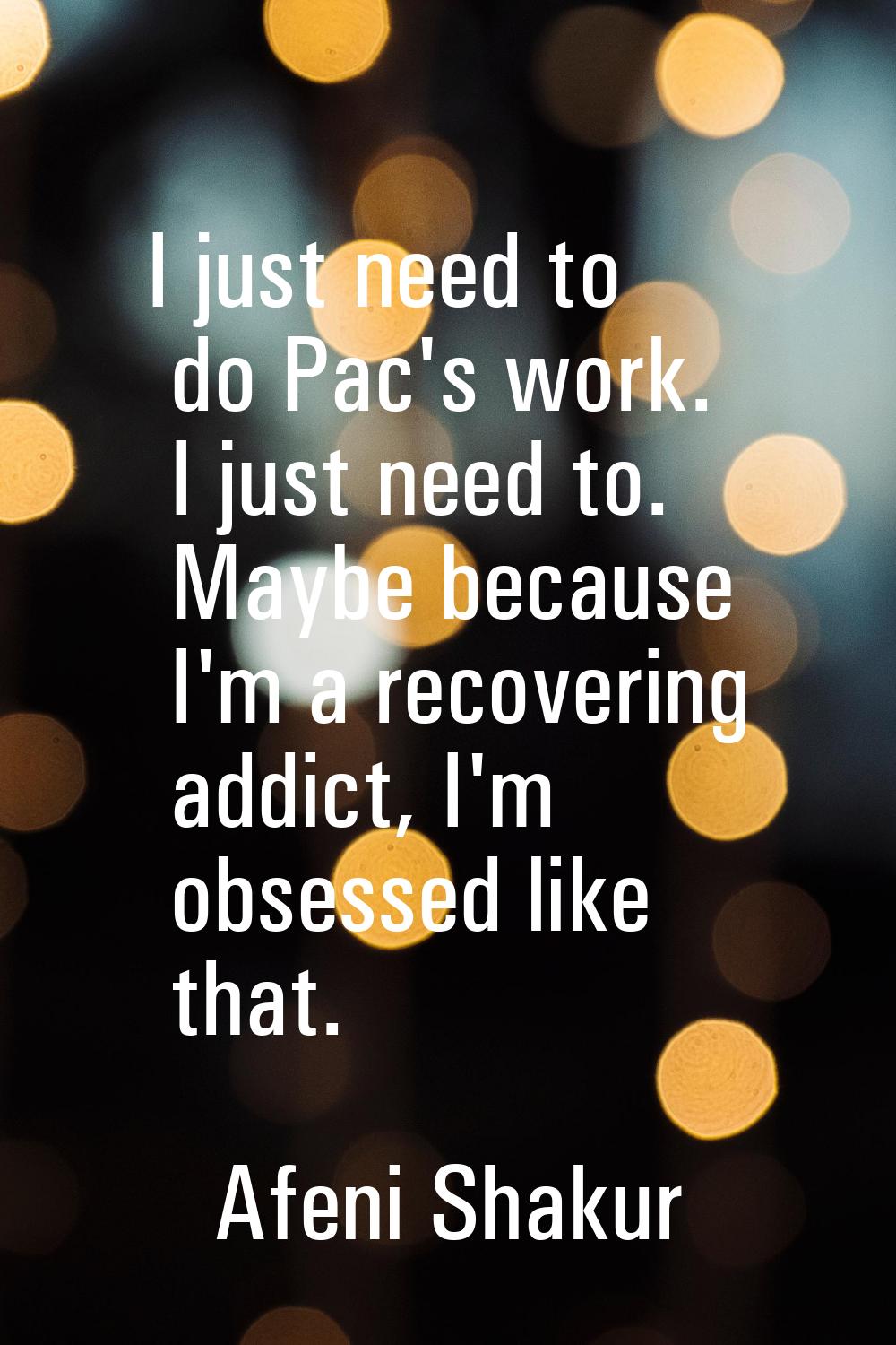 I just need to do Pac's work. I just need to. Maybe because I'm a recovering addict, I'm obsessed l