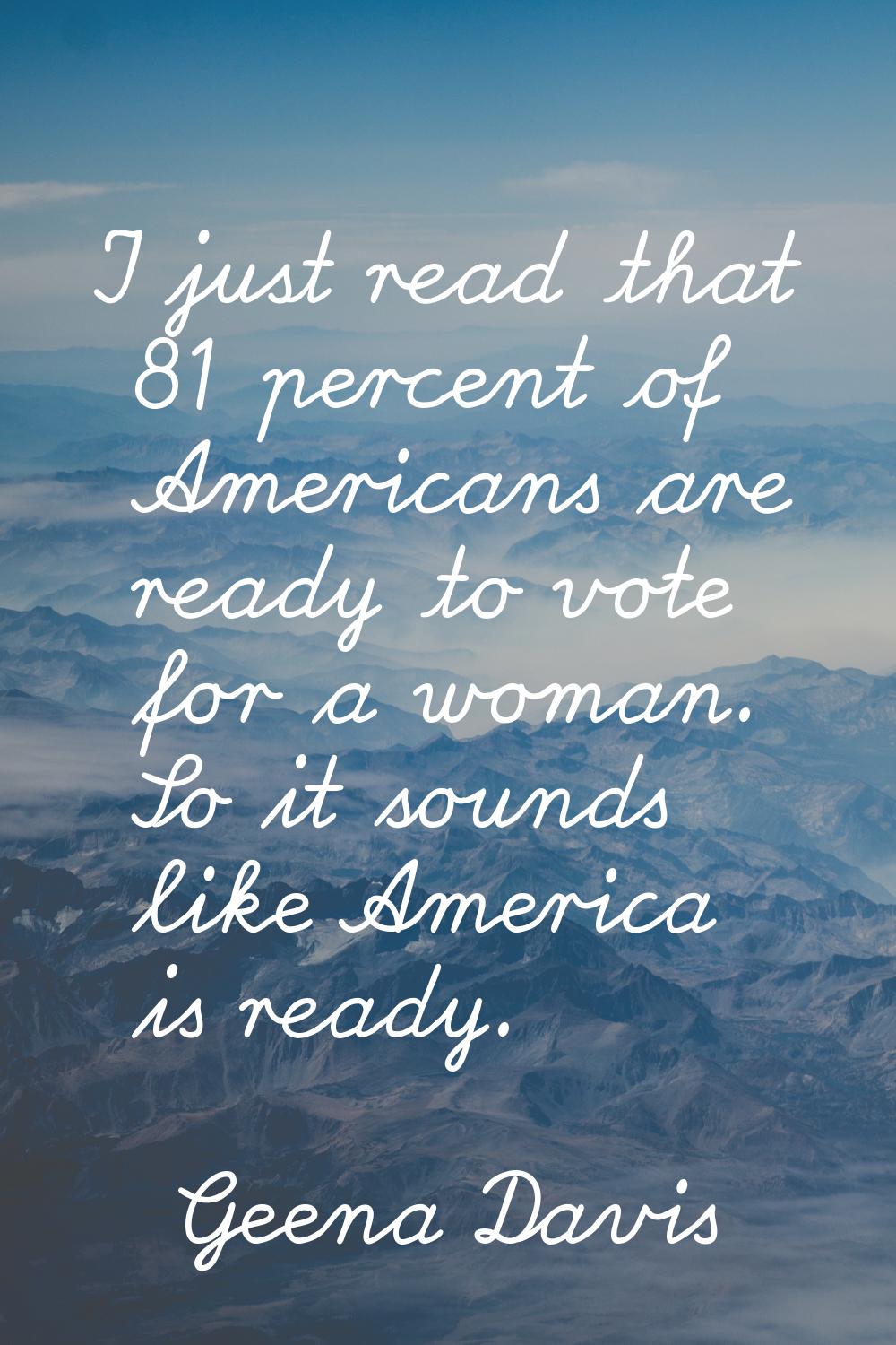 I just read that 81 percent of Americans are ready to vote for a woman. So it sounds like America i