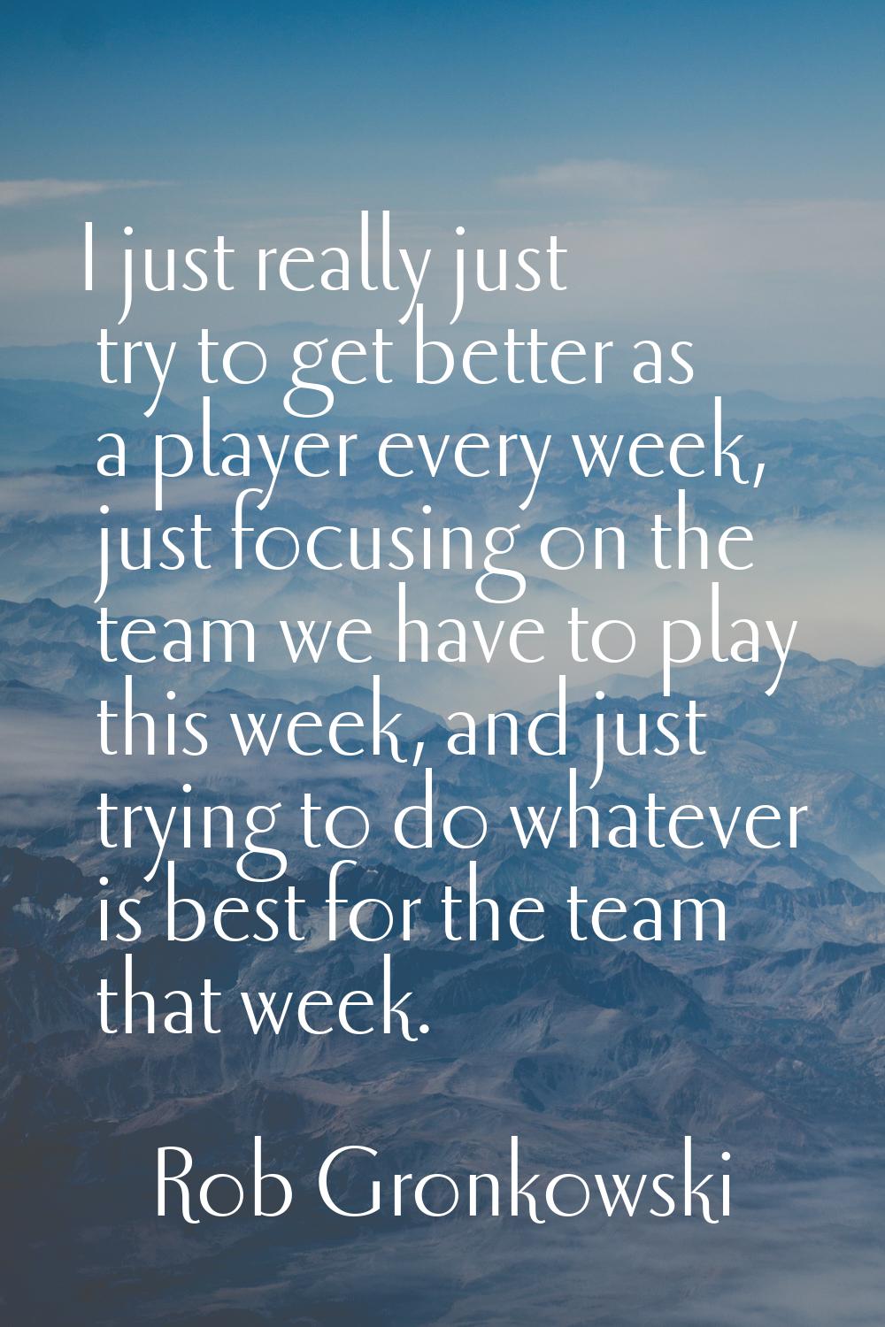 I just really just try to get better as a player every week, just focusing on the team we have to p