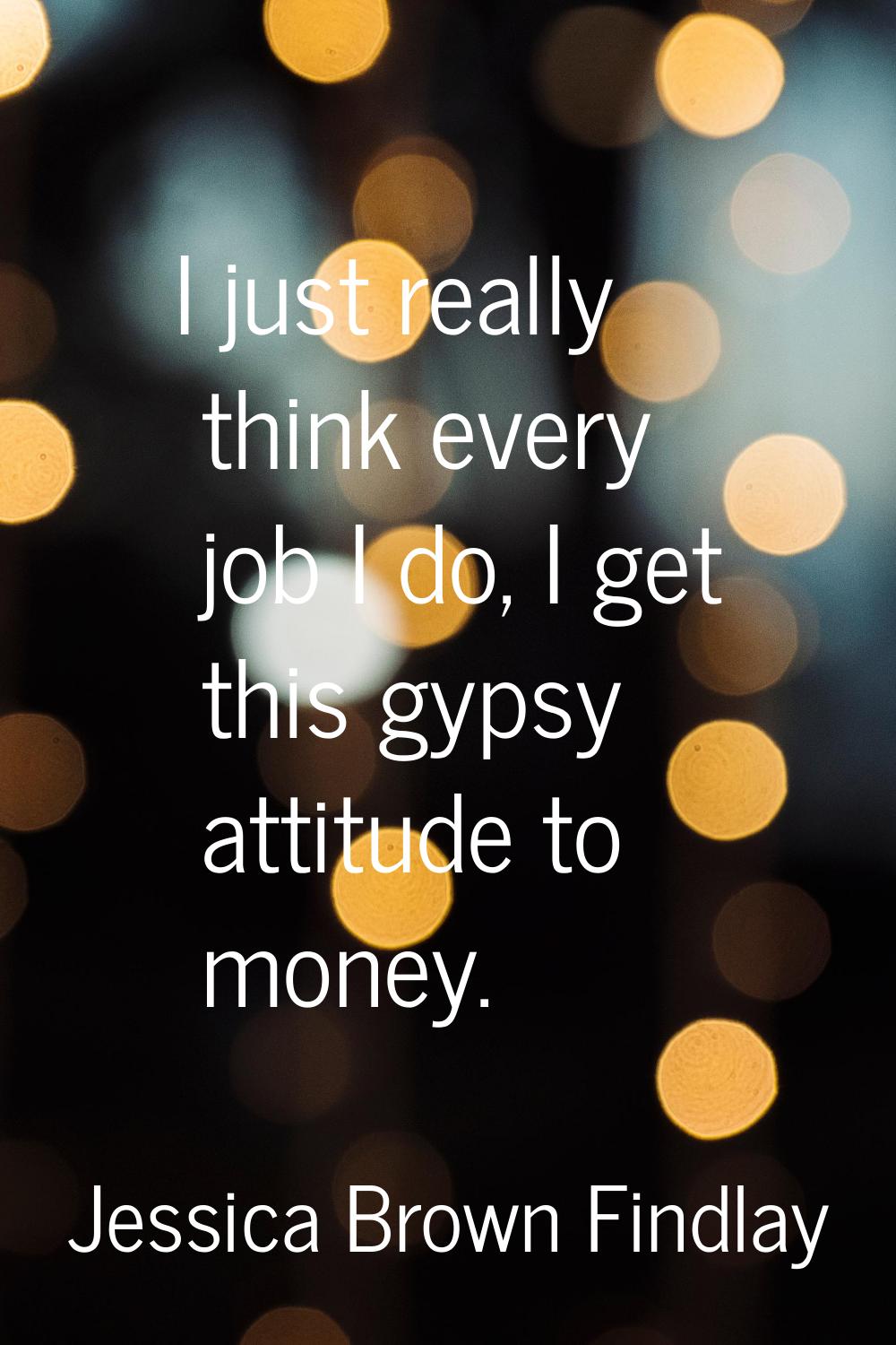 I just really think every job I do, I get this gypsy attitude to money.