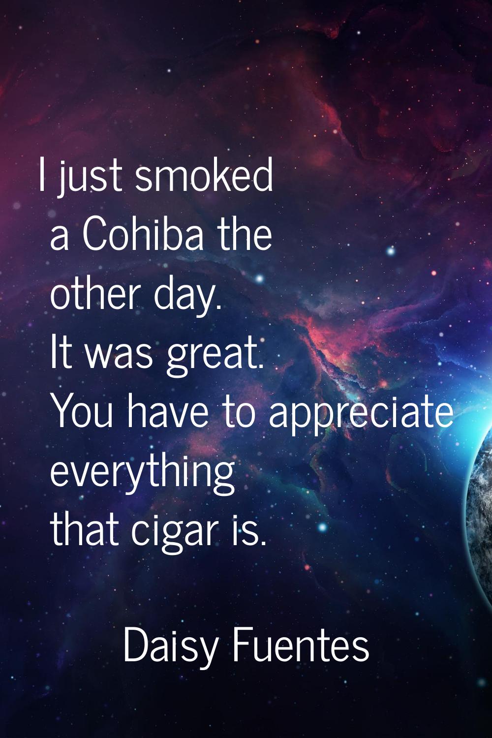 I just smoked a Cohiba the other day. It was great. You have to appreciate everything that cigar is