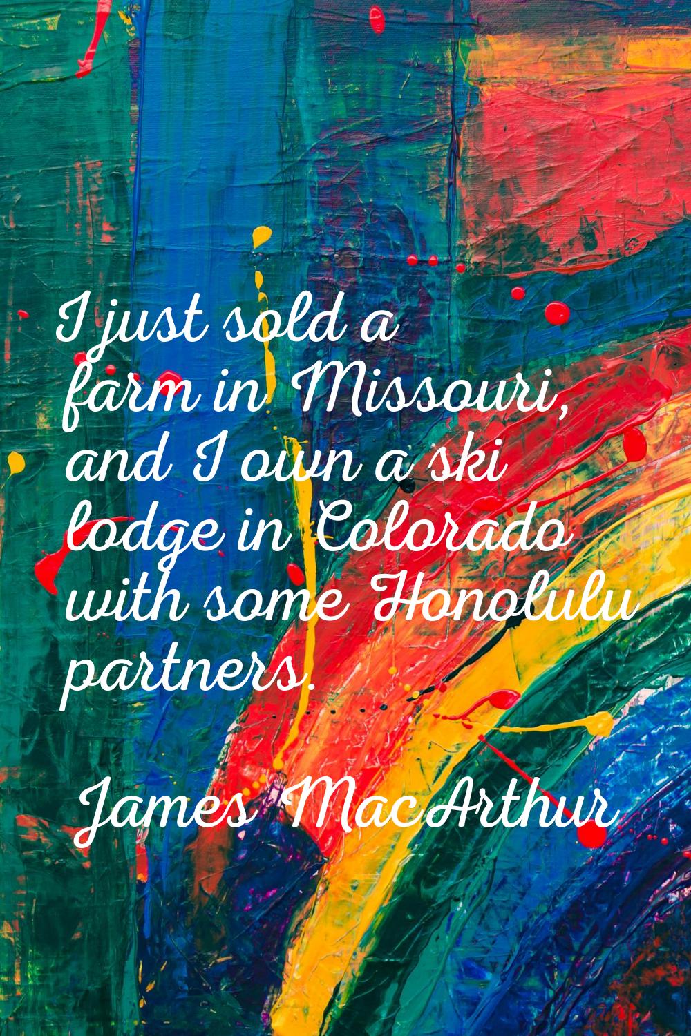 I just sold a farm in Missouri, and I own a ski lodge in Colorado with some Honolulu partners.