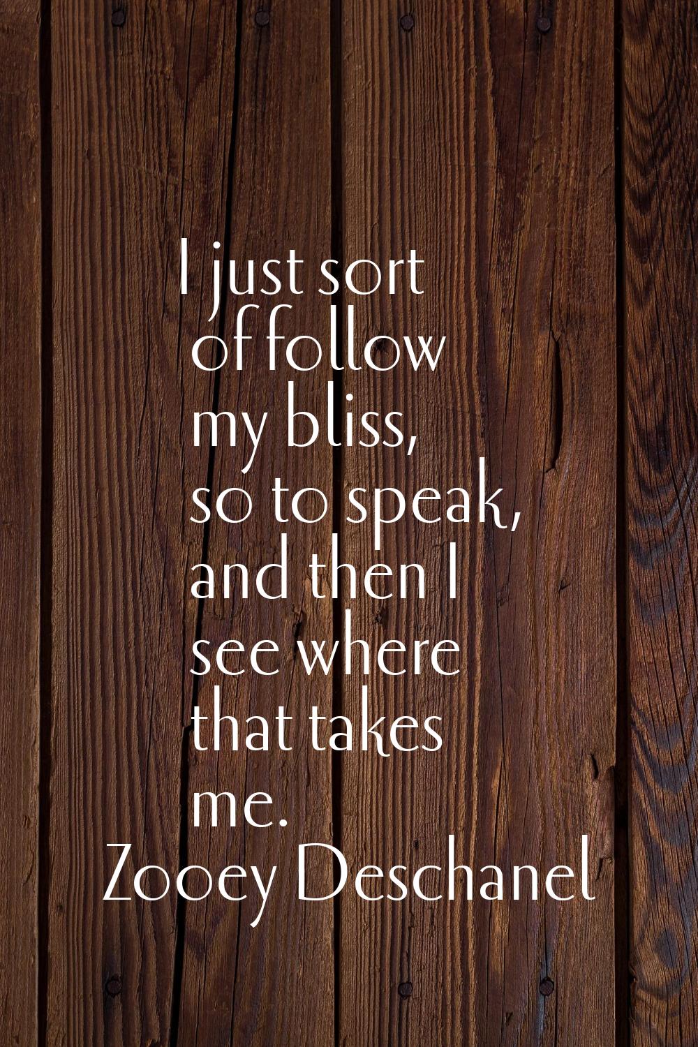 I just sort of follow my bliss, so to speak, and then I see where that takes me.