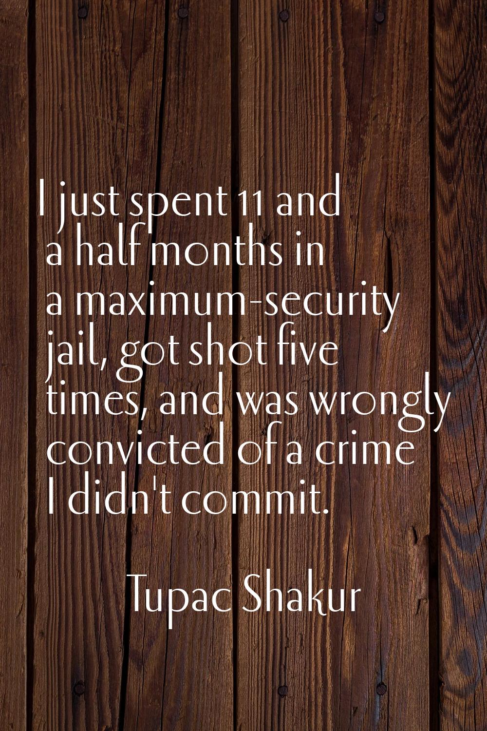 I just spent 11 and a half months in a maximum-security jail, got shot five times, and was wrongly 
