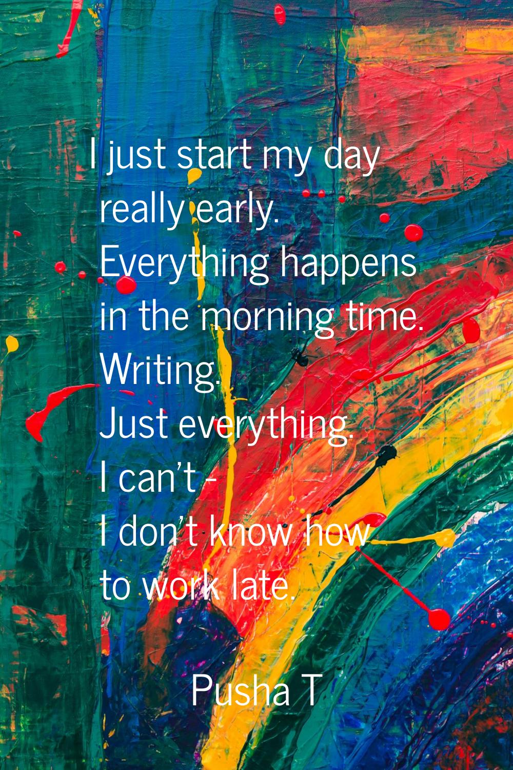 I just start my day really early. Everything happens in the morning time. Writing. Just everything.