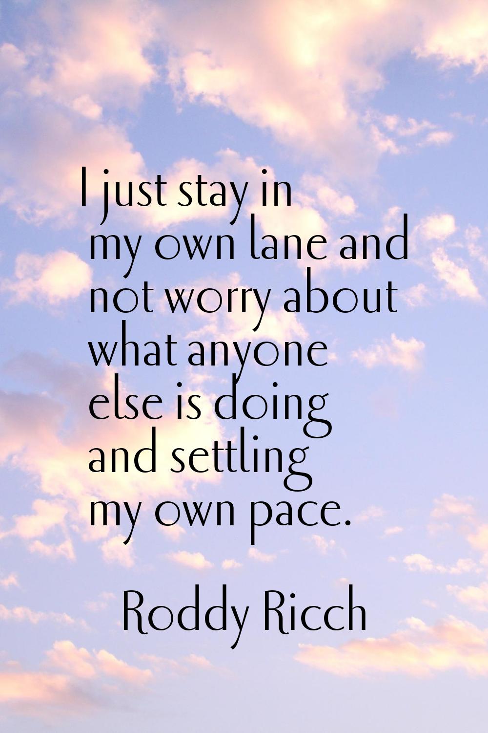 I just stay in my own lane and not worry about what anyone else is doing and settling my own pace.