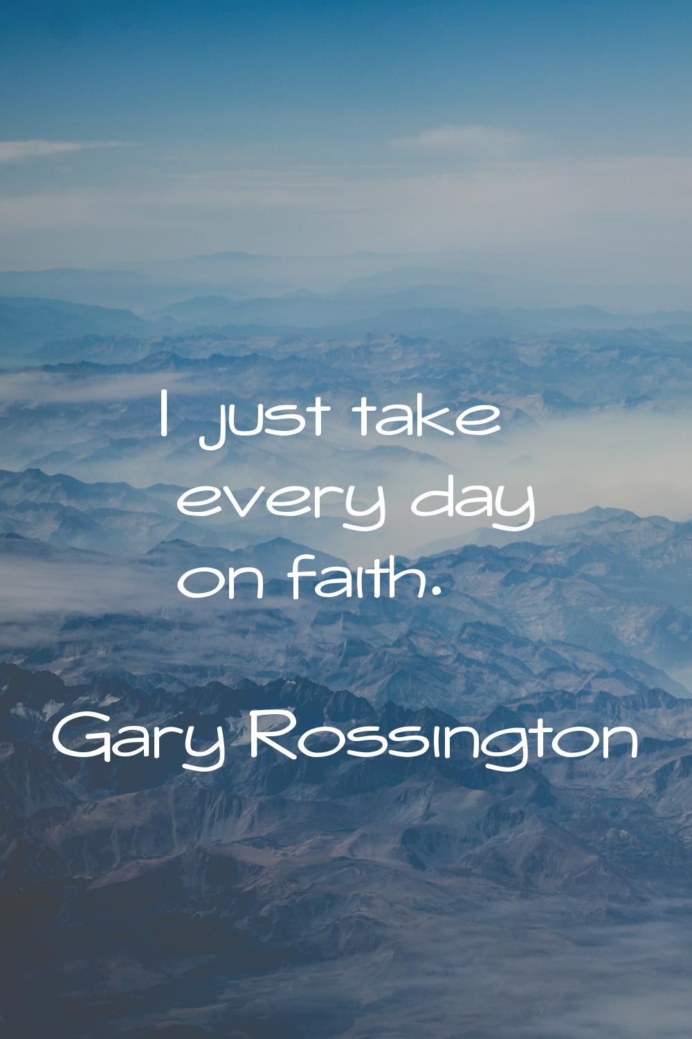 I just take every day on faith.