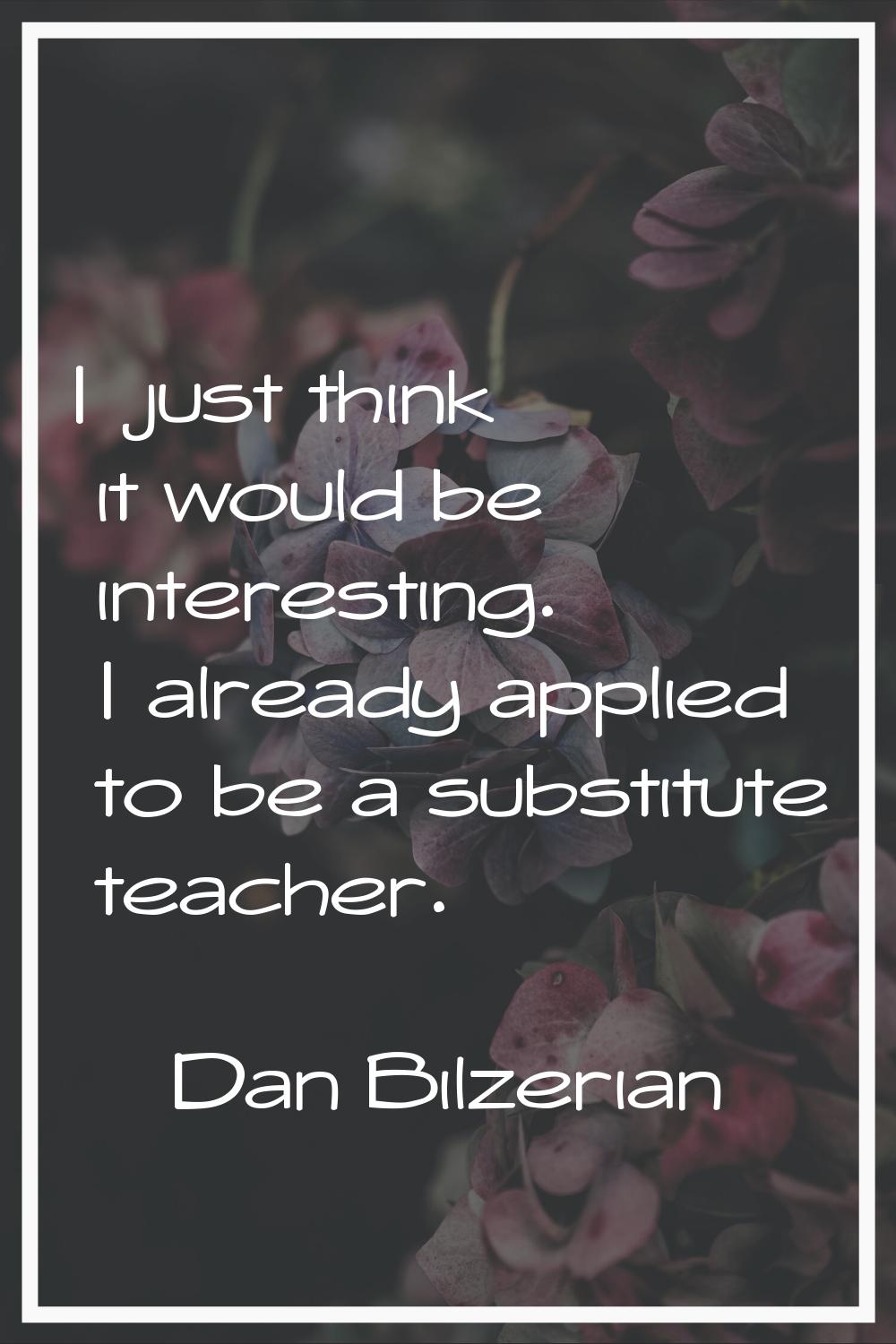 I just think it would be interesting. I already applied to be a substitute teacher.
