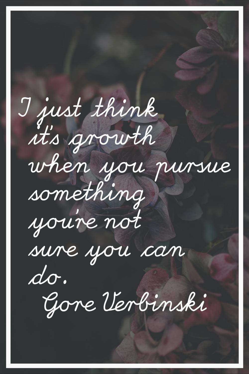 I just think it's growth when you pursue something you're not sure you can do.