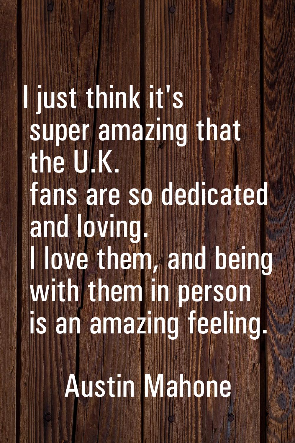 I just think it's super amazing that the U.K. fans are so dedicated and loving. I love them, and be