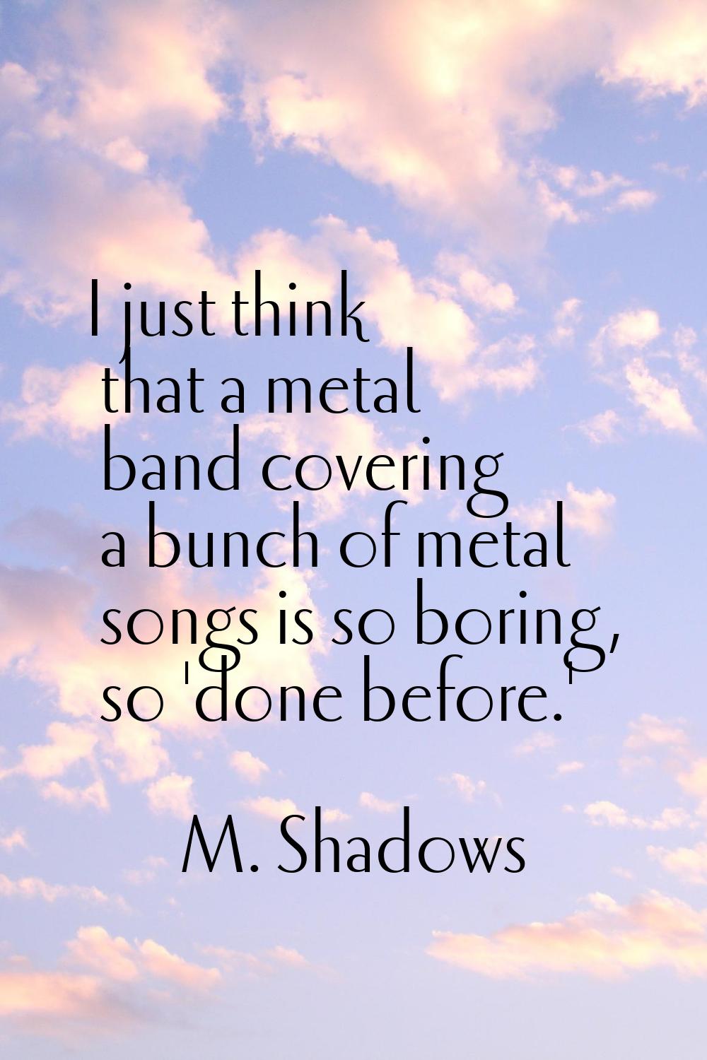 I just think that a metal band covering a bunch of metal songs is so boring, so 'done before.'