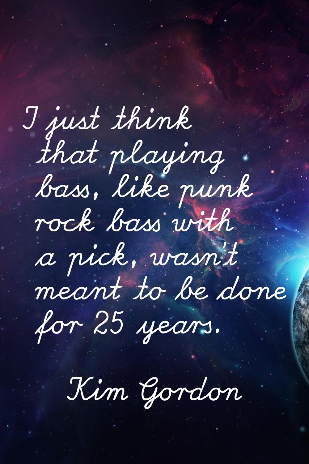 I just think that playing bass, like punk rock bass with a pick, wasn't meant to be done for 25 yea