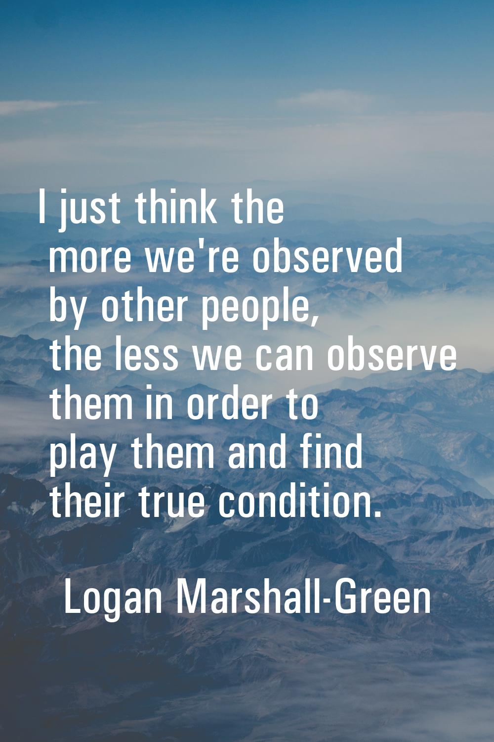 I just think the more we're observed by other people, the less we can observe them in order to play