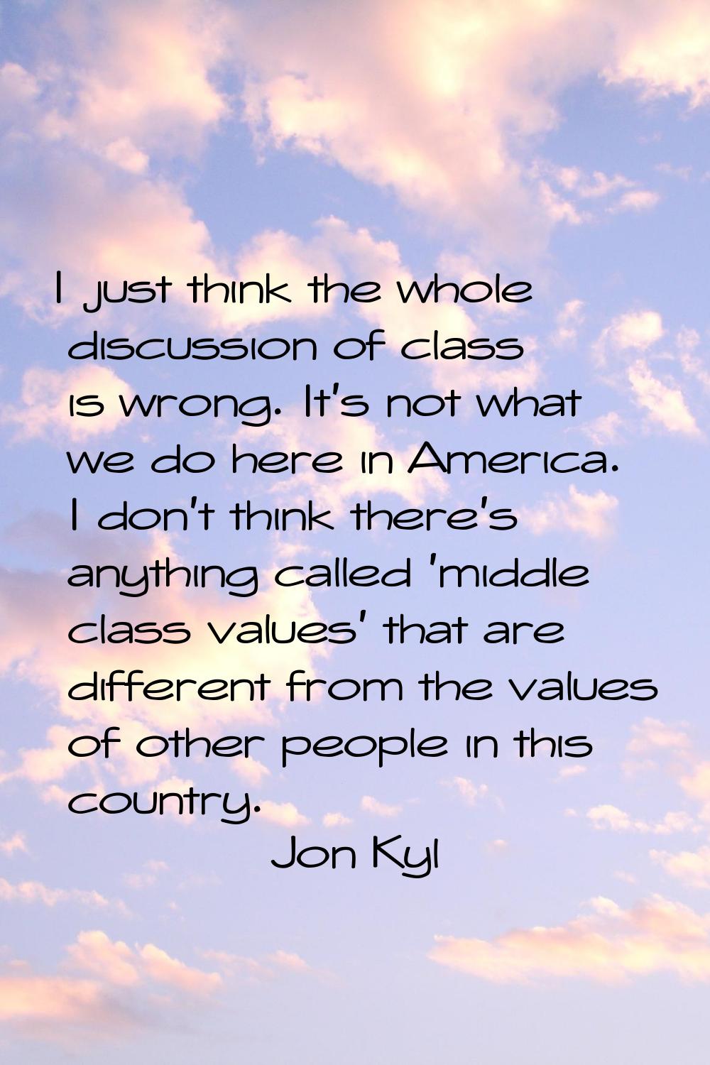 I just think the whole discussion of class is wrong. It's not what we do here in America. I don't t