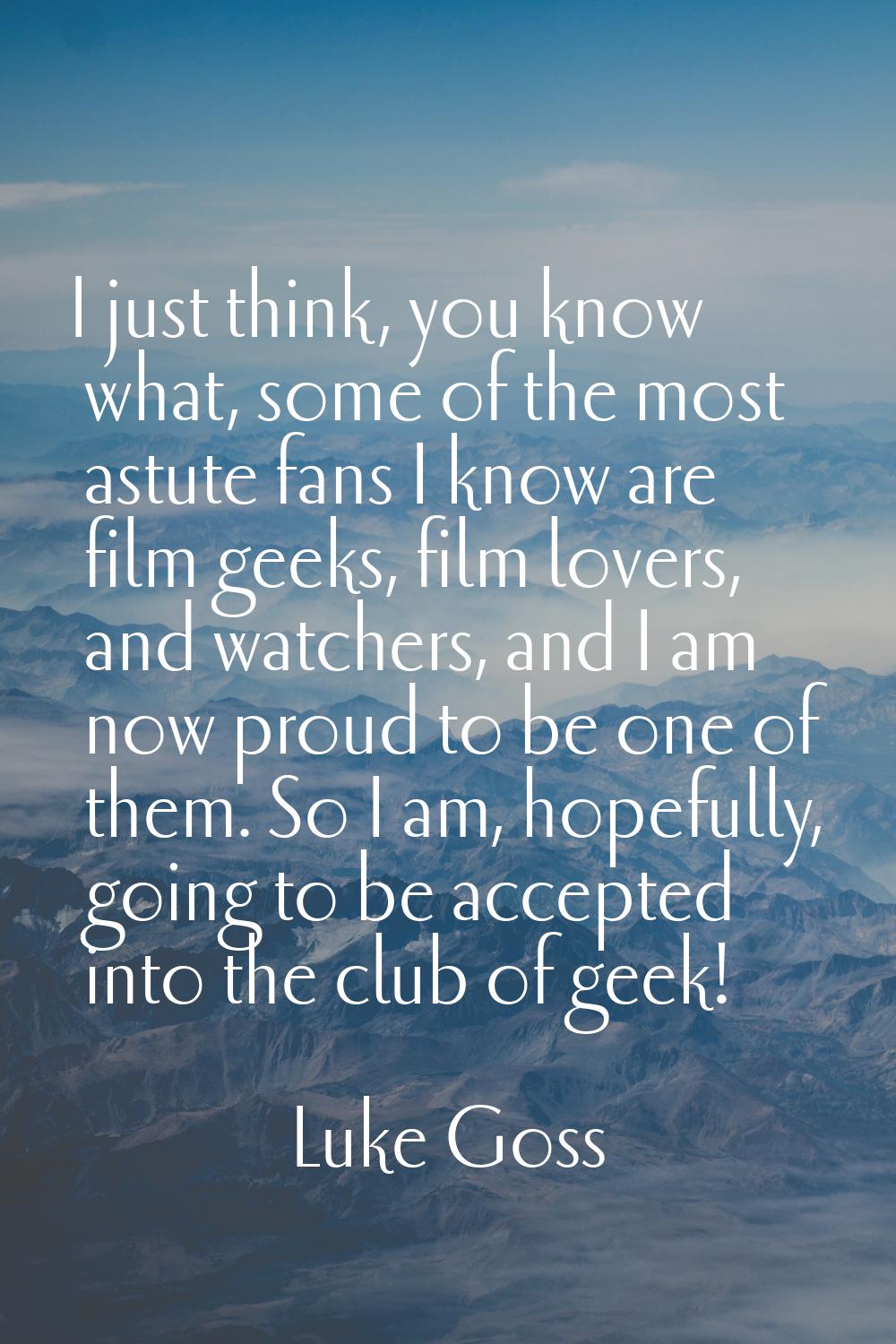 I just think, you know what, some of the most astute fans I know are film geeks, film lovers, and w