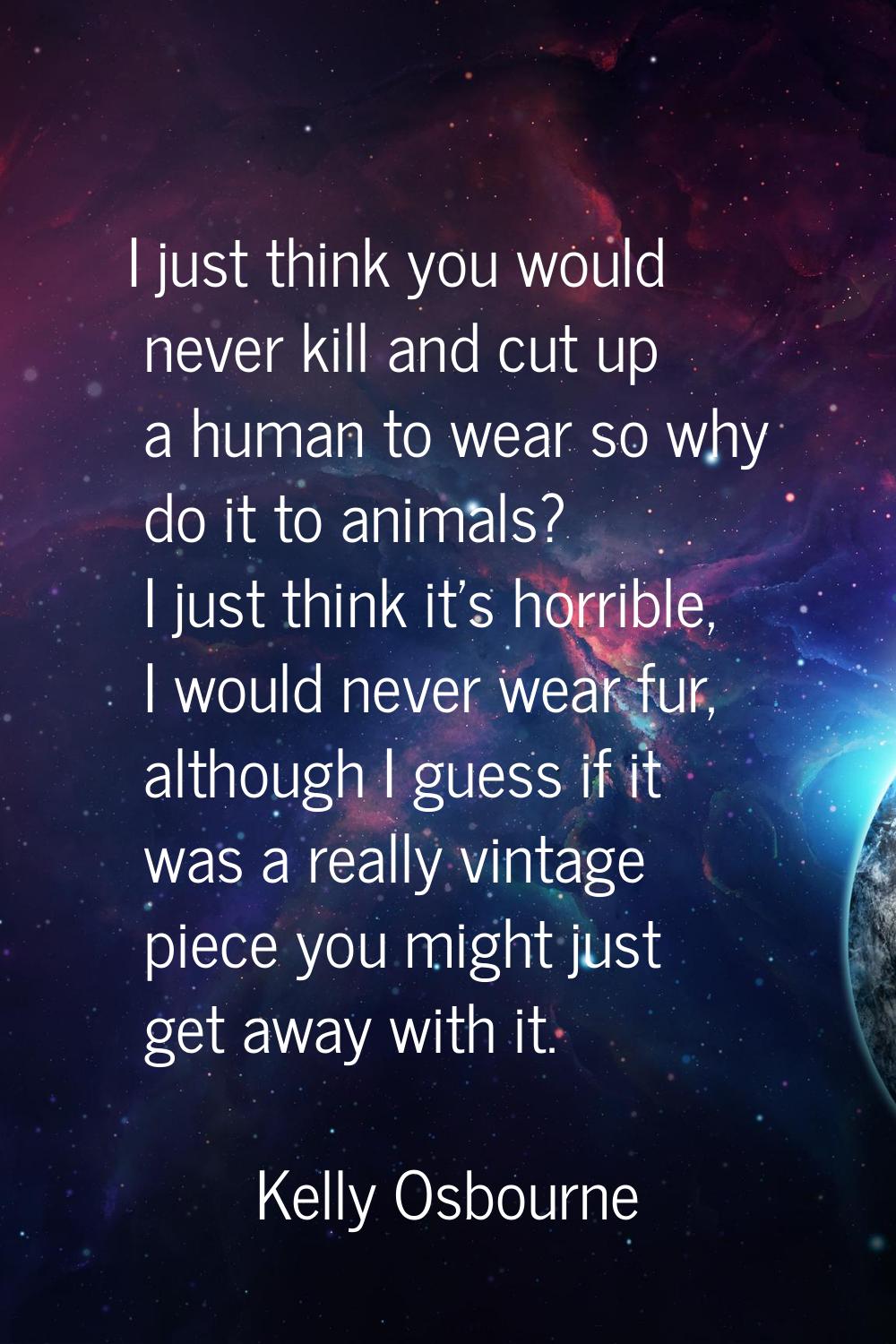 I just think you would never kill and cut up a human to wear so why do it to animals? I just think 