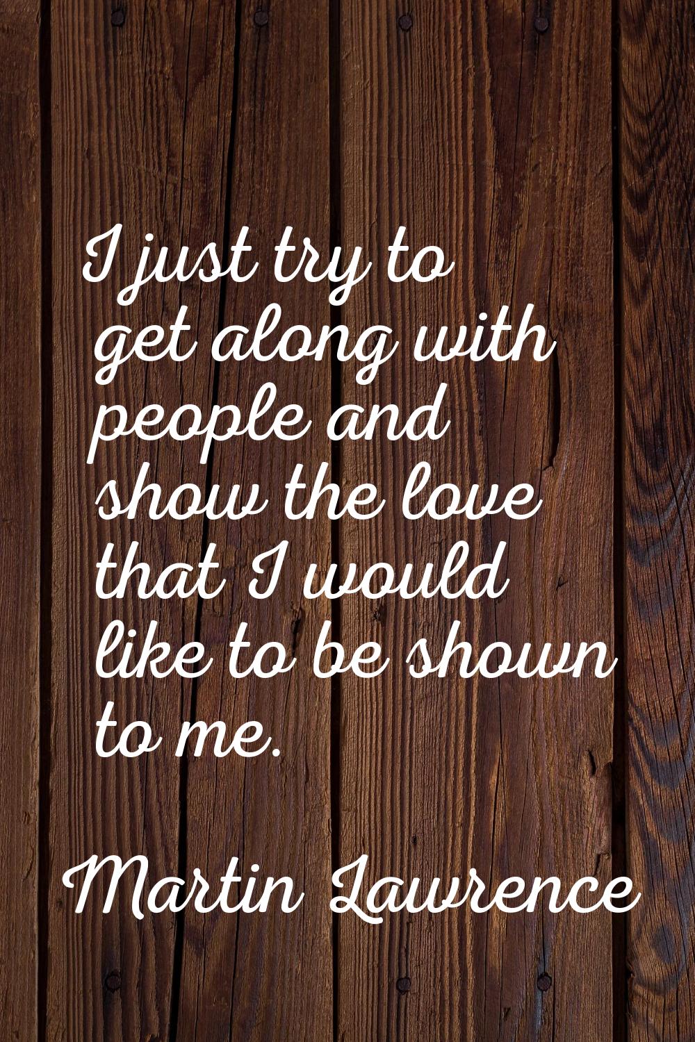 I just try to get along with people and show the love that I would like to be shown to me.