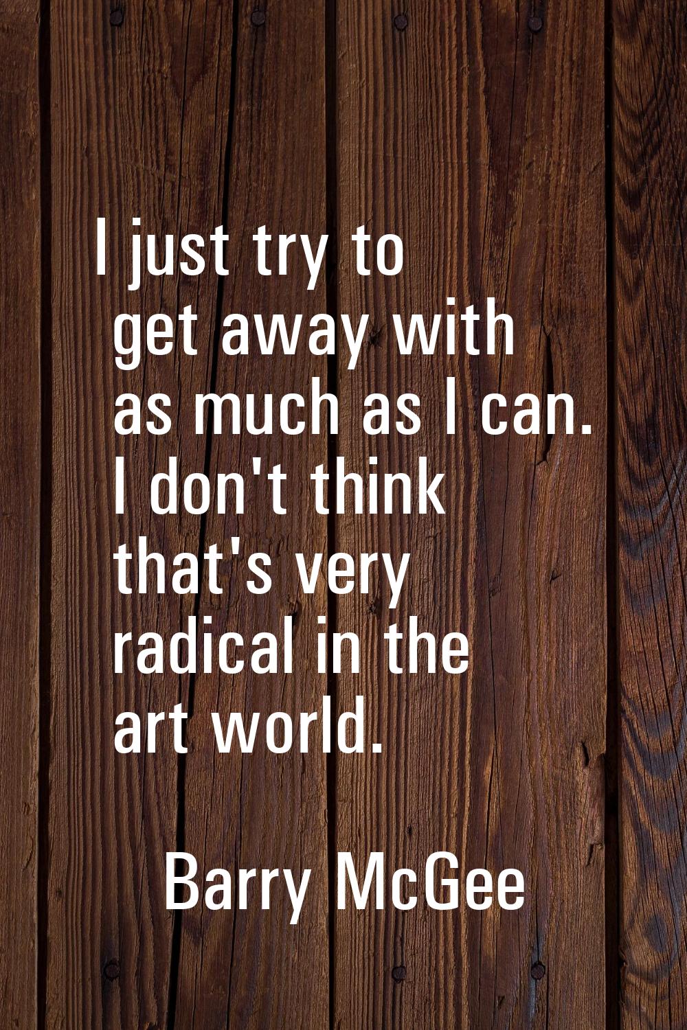 I just try to get away with as much as I can. I don't think that's very radical in the art world.