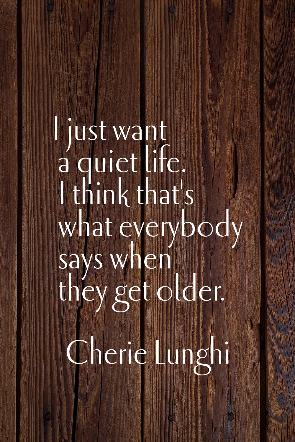 I just want a quiet life. I think that's what everybody says when they get older.