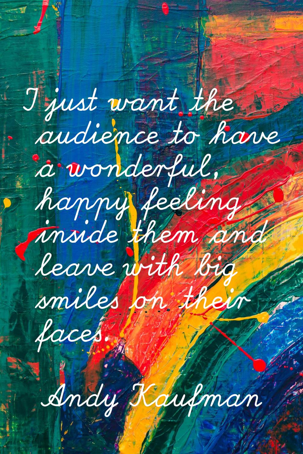 I just want the audience to have a wonderful, happy feeling inside them and leave with big smiles o