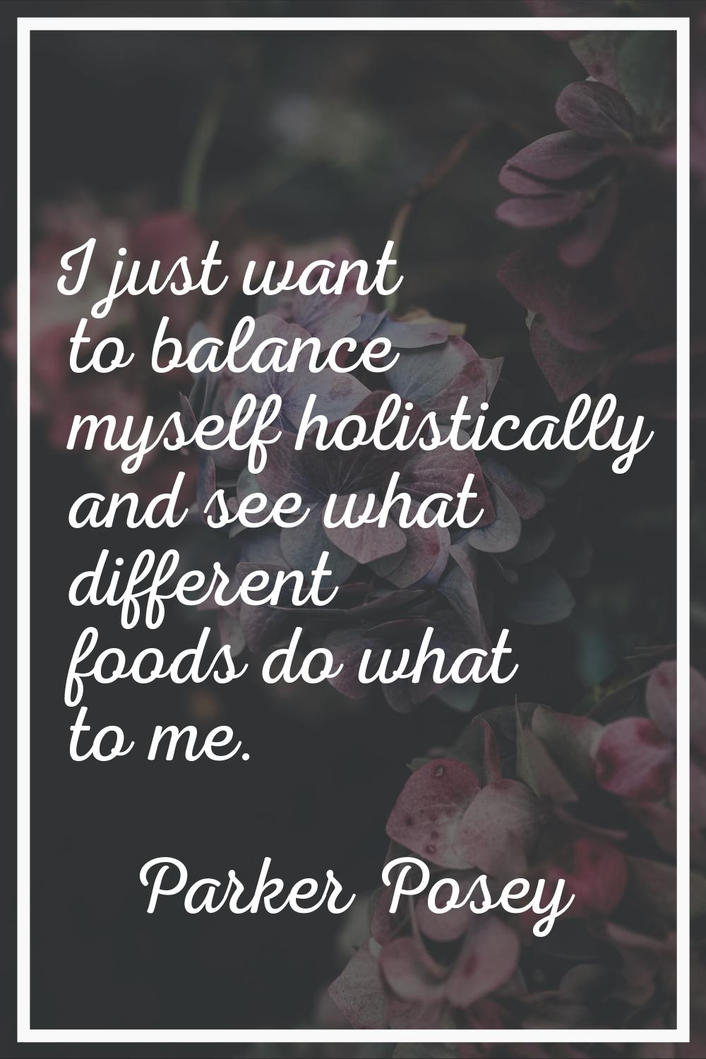 I just want to balance myself holistically and see what different foods do what to me.
