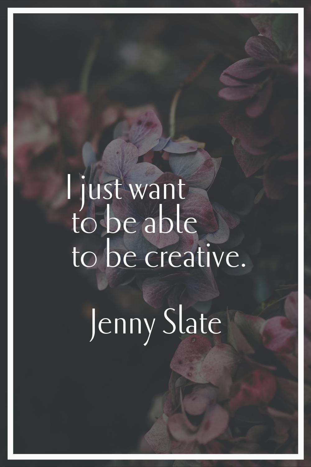 I just want to be able to be creative.