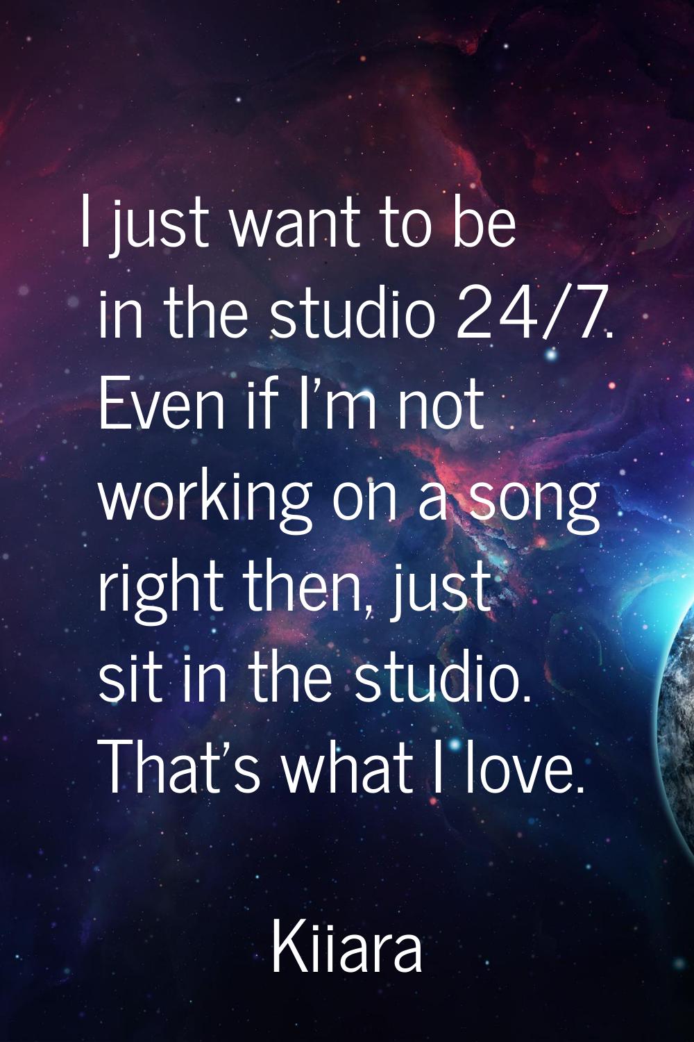 I just want to be in the studio 24/7. Even if I'm not working on a song right then, just sit in the