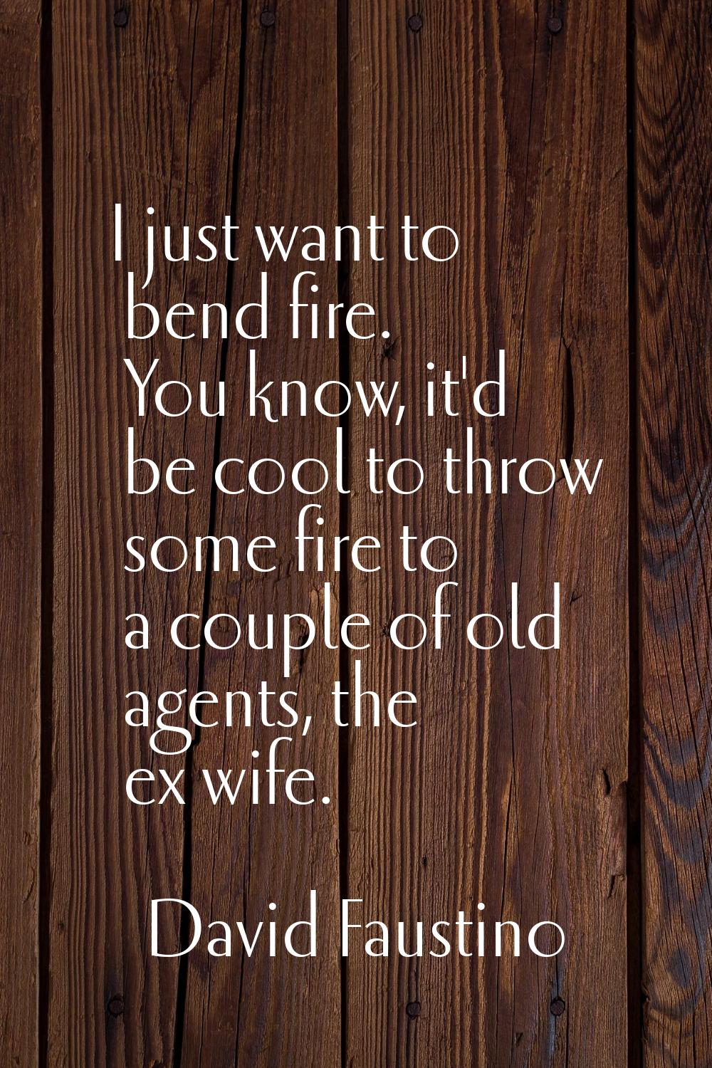 I just want to bend fire. You know, it'd be cool to throw some fire to a couple of old agents, the 