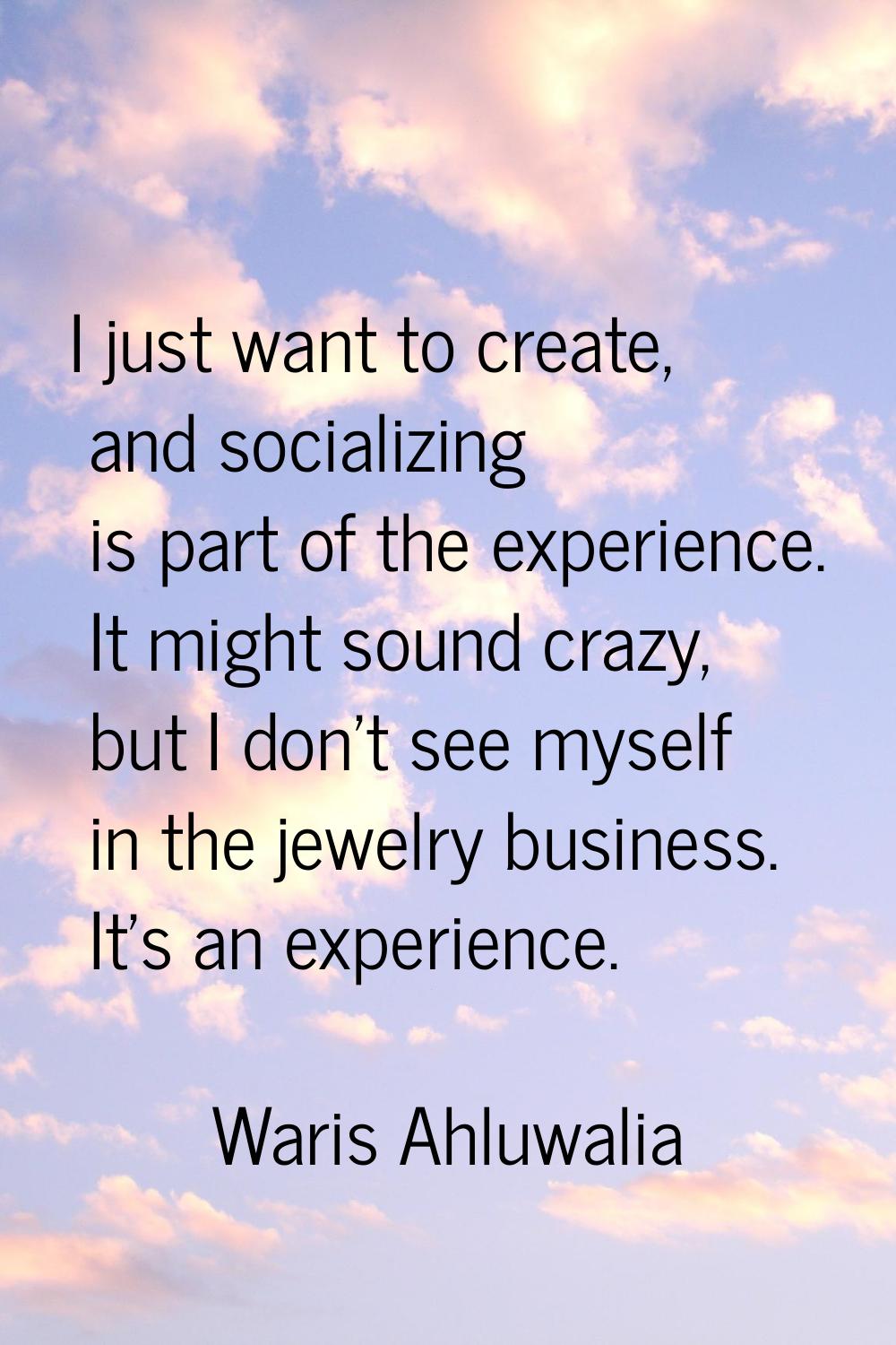 I just want to create, and socializing is part of the experience. It might sound crazy, but I don't